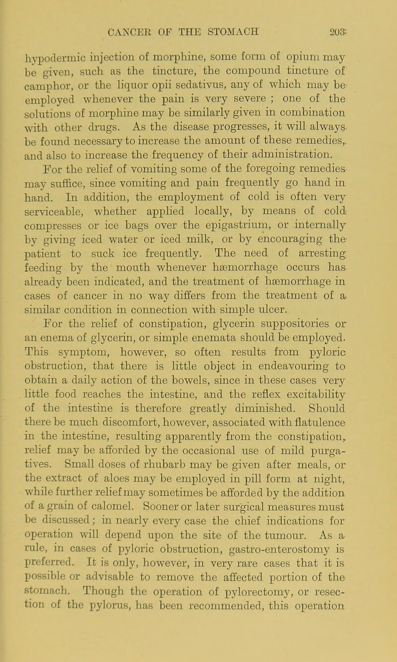 hypodermic injection of morphine, some form of opium may be given, such as the tincture, the compound tincture of camphor, or the liquor opii sedativus, any of which may be employed whenever the pain is very severe ; one of the solutions of morphine may be similarly given in combination with other drugs. As the disease progresses, it will always be found necessary to increase the amount of these remedies,, and also to increase the frequency of their administration. For the relief of vomiting some of the foregoing remedies- may suffice, since vomiting and pain frequently go hand in hand. In addition, the employment of cold is often very serviceable, whether applied locally, by means of cold compresses or ice bags over the epigastrium, or internally by giving iced water or iced milk, or by encouraging the- patient to suck ice frequently. The need of arresting feeding by the mouth whenever htemorrhage occurs has already been indicated, and the treatment of hgemorrhage in cases of cancer in no way differs from the treatment of a similar condition in connection with simple ulcer. For the relief of constipation, glycerin suppositories or an enema of glycerin, or simple enemata should be employed. This symptom, however, so often results from pyloric obstruction, that there is little object in endeavouring to obtain a daily action of the bowels, since in these cases very little food reaches the intestine, and the reflex excitability of the intestine is therefore greatly diminished. Should there he much discomfort, however, associated with flatulence in the intestine, resulting apparently from the constipation, relief may be afforded by the occasional use of mild purga- tives. Small doses of rhubarb may be given after meals, or the extract of aloes may be employed in pill form at night, while further relief may sometimes be afforded by the addition of a grain of calomel. Sooner or later surgical measures must be discussed; in nearly every case the chief indications for operation will depend upon the site of the tumour. As a rule, in cases of pyloric obstruction, gastro-enterostomy is preferred. It is only, however, in very rare cases that it is possible or advisable to remove the affected portion of the stomach. Though the operation of pylorectomy, or resec- tion of the pylorus, has been recommended, this operation