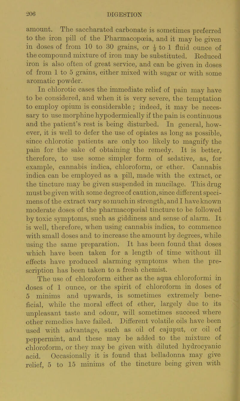 amount. The saccharated carbonate is sometimes preferred to the iron pill of the Pharmacopo3ia, and it may be given in doses of from 10 to 30 grains, or ^ to 1 fluid ounce of the compound mixture of iron may be substituted. Eeduced iron is also often of great service, and can be given in doses of from 1 to 5 grains, either mixed with sugar or with some aromatic powder. In chlorotic cases the immediate relief of pain may have to be considered, and when it is very severe, the temptation to employ opium is considerable ; indeed, it may be neces- sary to use morphine hypodermically if the pain is continuous and the patient’s rest is being disturbed. In general, how- ever, it is well to defer the use of opiates as long as possible, since chlorotic patients are only too likely to magnify the pain for the sake of obtaining the remedy. It is better, therefore, to use some simpler form of sedative, as, for example, cannabis indica, chloroform, or ether. Cannabis indica can be employed as a pill, made with the extract, or the tincture may be given suspended in mucilage. This drug must be given with some degree of caution, since different speci- mens of the extract vary so much in strength, and I have known moderate doses of the pharmacopoeial tincture to be followed by toxic symptoms, such as giddiness and sense of alarm. It is well, therefore, when using cannabis indica, to commence with small doses and to increase the amount by degrees, while using the same preparation. It has been found that doses which have been taken for a length of time without ill effects have produced alarming symptoms when the pre- scription has been taken to a fresh chemist. The use of chloroform either as the aqua chloroformi in doses of 1 ounce, or the spirit of chloroform in doses of 5 minims and upwards, is sometimes extremely bene- ficial, while the moral effect of ether, largely due to its mipleasant taste and odour, will sometimes succeed where other remedies have failed. Different volatile oils have been used with advantage, such as oil of cajuput, or oil of peppermint, and these may be added to the mixture of chloroform, or they may be given with diluted hydrocyanic acid. Occasionally it is found that belladonna may give relief, 5 to 15 minims of the tincture being given with