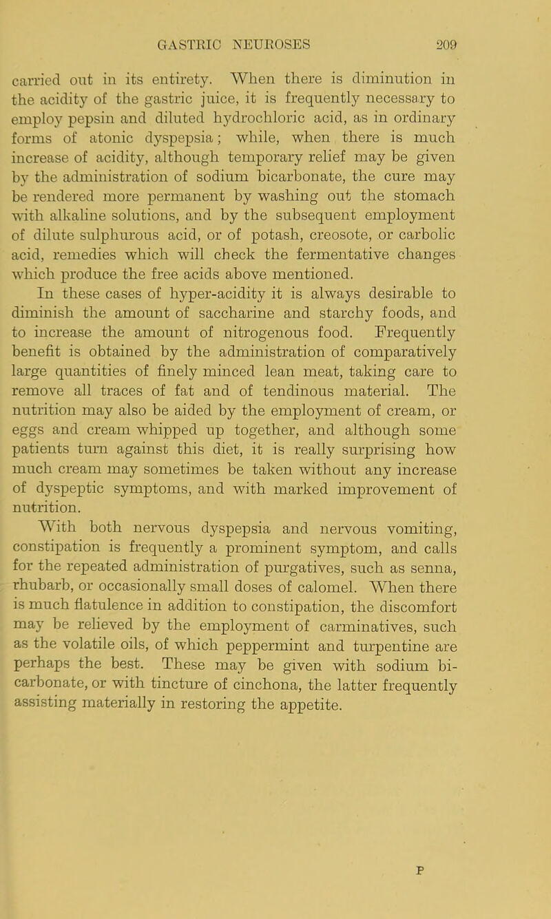 carried out in its entirety. When there is diminution in the acidity of the gastric juice, it is frequently necessary to employ pepsin and diluted hydrochloric acid, as in ordinary forms of atonic dyspepsia; while, when there is much increase of acidity, although temporary relief may be given by the administration of sodium bicarbonate, the cure may be rendered more permanent by washing out the stomach vdth alkaline solutions, and by the subsequent employment of dilute sulphurous acid, or of potash, creosote, or carbolic acid, remedies which will check the fermentative changes which produce the free acids above mentioned. In these cases of hyper-acidity it is always desirable to diminish the amount of saccharine and starchy foods, and to increase the amount of nitrogenous food. Frequently benefit is obtained by the administration of comparatively large quantities of finely minced lean meat, taking care to remove all traces of fat and of tendinous material. The nutrition may also be aided by the employment of cream, or eggs and cream whipped up together, and although some patients turn against this diet, it is really surprising how much cream may sometimes be taken without any increase of dyspeptic symptoms, and with marked improvement of nutrition. With both nervous dyspepsia and nervous vomiting, constipation is frequently a prominent symptom, and calls for the repeated administration of purgatives, such as senna, rhubarb, or occasionally small doses of calomel. When there is much flatulence in addition to constipation, the discomfort may be relieved by the employment of carminatives, such as the volatile oils, of which peppermint and turpentine are perhaps the best. These may be given with sodium bi- carbonate, or with tincture of cinchona, the latter frequently assisting materially in restoring the appetite. p