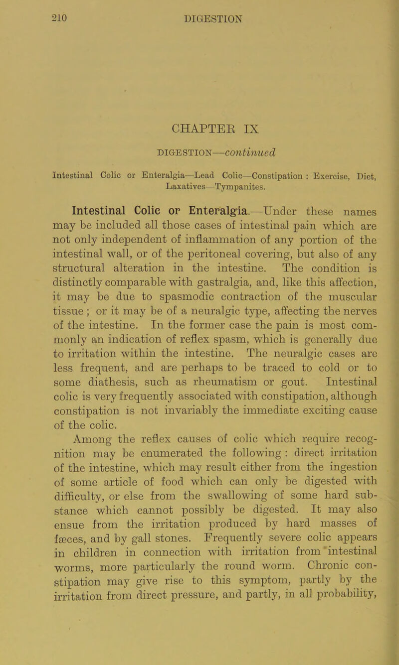 CHAPTER IX DIGESTION—continued Intestinal Colic or Enteralgia—Lead Colic—Constipation : Exercise, Diet, Laxatives—Tympanites. Intestinal Colic op Enteralgria.—Under these names may be included all those cases of intestinal pain which are not only independent of inflammation of any portion of the intestinal wall, or of the peritoneal covering, but also of any structural alteration in the intestine. The condition is distinctly comparable with gastralgia, and, like this affection, it may be due to spasmodic contraction of the muscular tissue ; or it may be of a neuralgic type, affecting the nerves of the intestine. In the former case the pain is most com- monly an indication of reflex spasm, which is generally due to irritation within the intestine. The neuralgic cases are less frequent, and are perhaps to be traced to cold or to some diathesis, such as rheumatism or gout. Intestinal colic is very frequently associated with constipation, although constipation is not invariably the immediate exciting cause of the colic. Among the reflex causes of colic which require recog- nition may be enumerated the following : direct irritation of the intestine, which may result either from the ingestion of some article of food which can only be digested with difficulty, or else from the swallowing of some hard sub- stance which cannot possibly be digested. It may also ensue from the irritation produced by hard masses of fieces, and by gall stones. Frequently severe colic appears in children in connection with irritation from intestinal worms, more particularly the round worm. Chronic con- stipation may give rise to this symptom, partly by the irritation from direct pressure, and partly, in all probability.