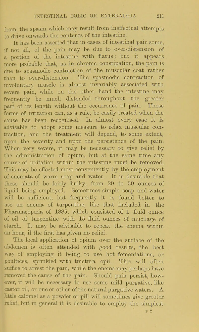 from the spasm which may result from ineffectual attempts to drive onwards the contents of the intestine. It has been asserted that in cases of intestinal pain some, if not all, of the pain may be due to over-distension of a portion of the intestine with flatus; but it appears more probable that, as in chronic constipation, the pain is due to spasmodic contraction of the muscular coat rather than to over-distension. The spasmodic contraction of involuntary muscle is almost invariably associated with severe pain, while on the other hand the intestine may frequently be much distended throughout the greater part of its length without the occurrence of pain. These forms of irritation can, as a rule, be easily treated when the cause has been recognised. In almost every case it is advisable to adopt some measure to relax muscular con- traction, and the treatment will depend, to some extent, upon the severity and upon the persistence of the pain. \^en very severe, it may be necessary to give relief by the administration of opium, but at the same time any som'ce of irritation within the intestine must be removed. This may be effected most conveniently by the employment of enemata of warm soap and water. It is desirable that these should be fairly bulky, from 20 to 30 ounces of liquid being employed. Sometimes simple soap and water will be sufficient, but frequently it is found better to use an enema of turpentine, like that included in the Pharmacopoeia of 1885, which consisted of I fluid ounce of oil of turpentine with 15 fluid ounces of mucilage of starch. It may be advisable to repeat the enema within an hour, if the first has given no relief. The local application of opium over the surface of the abdomen is often attended with good results, the best way of employing it being to use hot fomentations, or poultices, sprinkled with tinctura opii. This will often suffice to arrest the pain, while the enema may perhaps have removed the cause of the pain. Should pain persist, how- ever, it will be necessary to use some mild purgative, like castor oil, or one or other of the natural purgative waters. A little calomel as a powder or pill will sometimes give greater relief, but in general it is desirable to employ tbe simplest