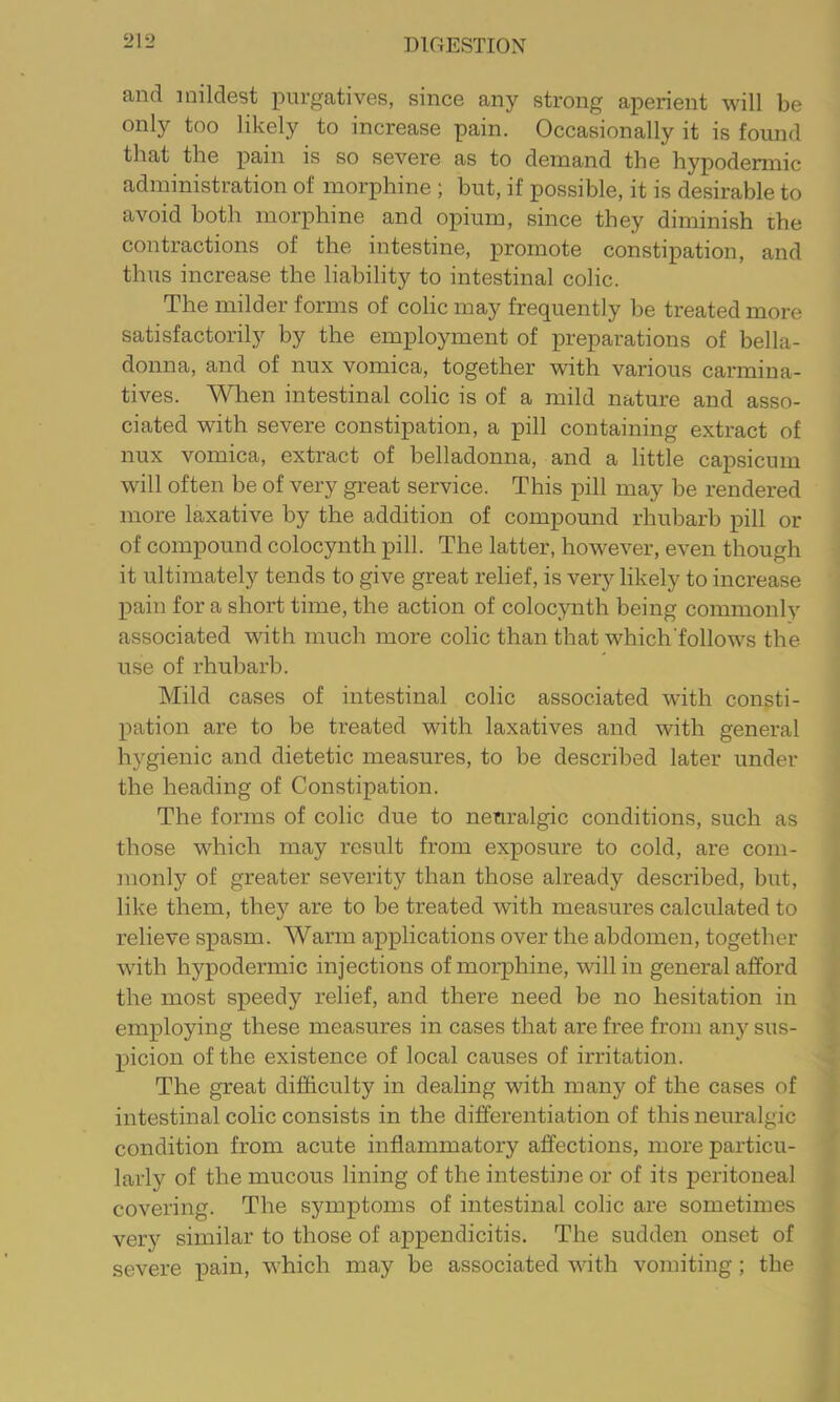 and mildest purgatives, since any strong aperient will be only too likely to increase pain. Occasionally it is found that the pain is so severe as to demand the hypodermic administration of morphine ; but, if possible, it is desirable to avoid both morphine and opium, since they diminish the contractions of the intestine, promote constipation, and thus increase the liability to intestinal colic. The milder forms of colic may frequently be treated more satisfactorily by the employment of preparations of bella- donna, and of nux vomica, together with various carmina- tives. When intestinal colic is of a mild nature and asso- ciated with severe constipation, a pill containing extract of nux vomica, extract of belladonna, and a little capsicum will often be of very great service. This pill may be rendered more laxative by the addition of compound rhubarb pill or of compound colocynth pill. The latter, however, even though it ultimately tends to give great relief, is very likely to increase pain for a short time, the action of colocynth being commonly associated with much more colic than that which'follows the use of rhubarb. Mild cases of intestinal colic associated with consti- pation are to he treated with laxatives and with general hygienic and dietetic measures, to be described later under the heading of Constipation. The forms of colic due to neuralgic conditions, such as those which may result from exposure to cold, are com- monly of greater severity than those already described, but, like them, they are to be treated with measures calculated to relieve spasm. Warm applications over the abdomen, together with hypodermic injections of morphine, will in general afford the most speedy relief, and there need be no hesitation in employing these measures in cases that are free from any sus- picion of the existence of local causes of irritation. The great difficulty in dealing with many of the cases of intestinal colic consists in the differentiation of this neuralgic condition from acute inflammatory affections, more particu- larly of the mucous lining of the intestine or of its peritoneal covering. The symptoms of intestinal colic are sometimes very similar to those of appendicitis. The sudden onset of severe pain, which may be associated with vomiting; the
