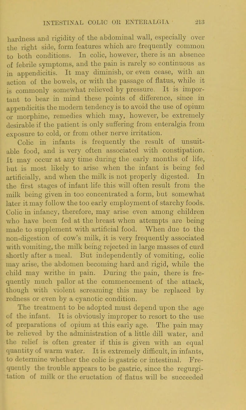 hardness and rigidity of the abdominal wall, especially over the right side, form features which are frequently common to both conditions. In colic, however, there is an absence of febrile symptoms, and the pain is rarely so continuous as in appendicitis. It may diminish, or even cease, with an action of the bowels, or with the passage of flatus, while it is commonly somewhat relieved by pressure. It is impor- tant to bear in mind these points of difference, since in appendicitis the modern tendency is to avoid the use of opium or morphine, remedies which may, however, be extremely desirable if the patient is only suffering from enteralgia from exposure to cold, or from other nerve irritation. Colic in infants is frequently the result of unsuit- able food, and is very often associated with constipation. It may occru' at any time during the early months of life, but is most likely to arise when the infant is being fed artificially, and when the milk is not properly digested. In the first stages of infant life this will often result from the milk being given in too concentrated a form, but somewhat later it may follow the too early employment of starchy foods. Colic in infancy, therefore, may arise even among children who have been fed at the breast when attempts are being made to supplement with artificial food. When due to the non-digestion of cow’s milk, it is very frequently associated with vomiting, the milk being rejected in large masses of curd shortly after a meal. But independently of vomiting, colic may arise, the abdomen becoming hard and rigid, while the child may writhe in pain. Dm’ing the pain, there is fre- quently much pallor at the commencement of the attack, though with violent screaming this may be replaced by redness or even by a cyanotic condition. The treatment to be adopted must depend upon the age of the infant. It is obviously improper to resort to the use of preparations of opium at this early age. The pain may be relieved by the administration of a little dill water, and the relief is often greater if this is given with an equal quantity of warm water. It is extremely difficult, in infants, to determine whether the colic is gastric or intestinal. Fre- quently the trouble appears to be gastric, since the regurgi- tation of milk or the eructation of flatus will be succeeded