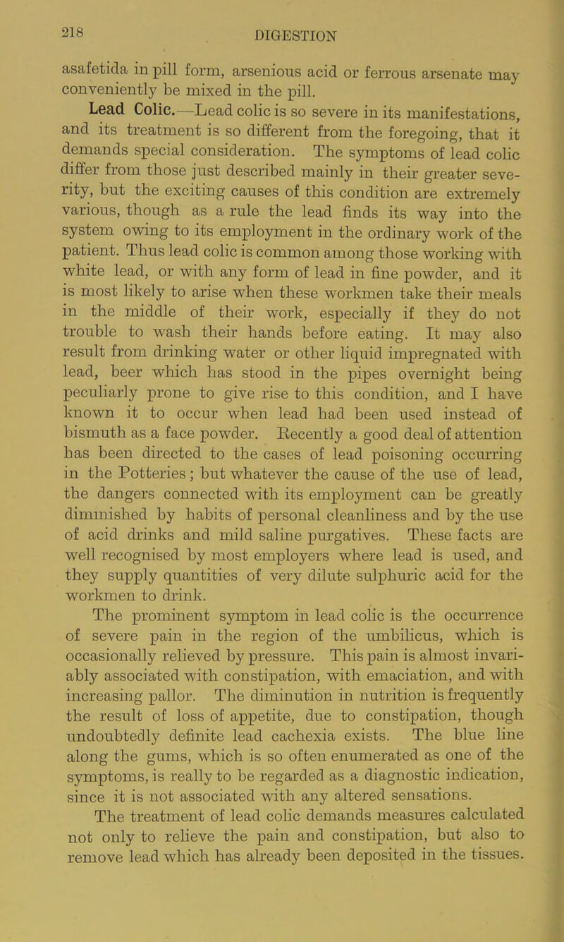 asafetida in pill form, arsenious acid or ferrous arsenate may conveniently be mixed in the pill. Lead Colic.—Lead colic is so severe in its manifestations, and its treatment is so different from the foregoing, that it demands special consideration. The symptoms of lead colic differ from those just described mainly in their greater seve- rity, but the exciting causes of this condition are extremely various, though as a rule the lead finds its way into the system owing to its employment in the ordinary work of the patient. Thus lead colic is common among those working with white lead, or with any form of lead in fine powder, and it is most likely to arise when these workmen take their meals in the middle of their work, especially if they do not trouble to wash their hands before eating. It may also result from drinking water or other liquid impregnated with lead, beer which has stood in the pipes overnight being peculiarly prone to give rise to tbis condition, and I have known it to occur when lead had been used instead of bismuth as a face powder. Recently a good deal of attention has been directed to the cases of lead poisoning occurring in the Potteries; but whatever the cause of the use of lead, the dangers connected with its employment can be greatly diminished by habits of personal cleanliness and by the use of acid drinks and mild saline purgatives. These facts are well recognised by most employers where lead is used, and they supply quantities of very dilute sulphuric acid for the workmen to drink. The prominent symptom in lead colic is the occurrence of severe pain in the region of the umbilicus, which is occasionally relieved by pressure. This pain is almost invari- ably associated with constipation, with emaciation, and with increasing pallor. The diminution in nutrition is frequently the result of loss of appetite, due to constipation, though undoubtedly definite lead cachexia exists. The blue line along the gums, which is so often enumerated as one of the symptoms, is really to be regarded as a diagnostic indication, since it is not associated with any altered sensations. The treatment of lead colic demands measures calculated not only to relieve the pain and constipation, but also to remove lead which has already been deposited in the tissues.