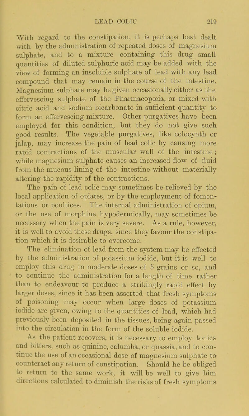 With regard to the constipation, it is perhaps best dealt with by the administration of repeated doses of magnesium sulphate, and to a mixture containing this drug small quantities of diluted sulphuric acid may be added with the view of forming an insoluble sulphate of lead with any lead compound that may remain in the course of the intestine. Magnesium sulphate may be given occasionally either as the effervescing sulphate of the Pharmacopoeia, or mixed with citric acid and sodium bicarbonate in sufficient quantity to form an effervescing mixture. Other purgatives have been employed for this condition, but they do not give such good results. The vegetable purgatives, like colocynth or jalap, may increase the pain of lead colic by causing more rapid contractions of the muscular wall of the intestine; while magnesium sulphate causes an increased flow of fluid from the mucous lining of the intestine without materially altering the rapidity of the contractions. The pain of lead colic may sometimes be relieved by the local application of opiates, or by the employment of fomen- tations or poultices. The internal administration of opium, or the use of morphine hypodermically, may sometimes be necessary when the pain is very severe. As a rule, however, it is well to avoid these drugs, since they favour the constipa- tion which it is desirable to overcome. The elimination of lead from the system may be effected by the administration of potassium iodide, but it is well to employ this drug in moderate doses of 5 grains or so, and to continue the administration for a length of time rather than to endeavour to produce a strikingly rapid effect by larger doses, since it has been asserted that fresh symptoms of poisoning may occur when large doses of potassium iodide are given, owing to the quantities of lead, which had previously been deposited in the tissues, being again passed into the circulation in the form of the soluble iodide. As the patient recovers, it is necessary to employ tonics and bitters, such as quinine, calumba, or quassia, and to con- tinue the use of an occasional dose of magnesium sulphate to counteract any return of constipation. Should he be obliged to return to the same work, it will be well to give him directions calculated to diminish the risks of fresh symptoms