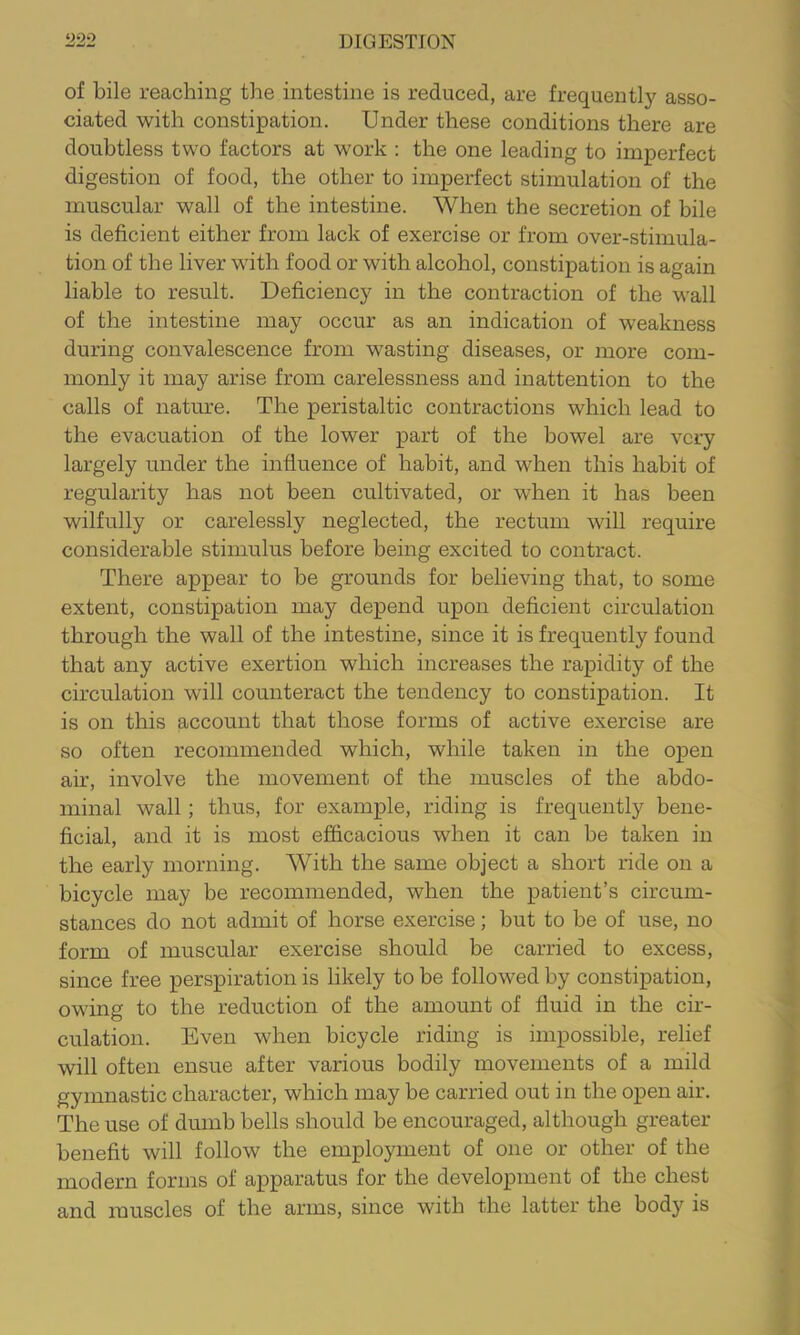 of bile reaching the intestine is reduced, are frequently asso- ciated with constipation. Under these conditions there are doubtless two factors at w^ork : the one leading to imperfect digestion of food, the other to imperfect stimulation of the muscular wall of the intestine. When the secretion of bile is deficient either from lack of exercise or from over-stimula- tion of the liver with food or with alcohol, constipation is again liable to result. Deficiency in the contraction of the wall of the intestine may occur as an indication of weakness during convalescence from wasting diseases, or more com- monly it may arise from carelessness and inattention to the calls of nature. The peristaltic contractions which lead to the evacuation of the lower part of the bowel are very largely under the influence of habit, and when this habit of regularity has not been cultivated, or when it has been wilfully or carelessly neglected, the rectum will require considerable stimulus before being excited to contract. There appear to be grounds for believing that, to some extent, constipation may depend upon deficient circulation through the wall of the intestine, since it is frequently found that any active exertion which increases the rapidity of the circulation will counteract the tendency to constipation. It is on this account that those forms of active exercise are so often recommended which, while taken in the open air, involve the movement of the muscles of the abdo- minal wall; thus, for example, riding is frequently bene- ficial, and it is most efficacious when it can be taken in the early morning. With the same object a short ride on a bicycle may be recommended, when the patient’s circum- stances do not admit of horse exercise; but to be of use, no form of muscular exercise should be carried to excess, since free perspiration is likely to be followed by constipation, owing to the reduction of the amount of fluid in the cir- culation. Even when bicycle riding is impossible, relief will often ensue after various bodily movements of a mild gymnastic character, which may be carried out in the open air. The use of dumb bells should be encouraged, although greater benefit will follow the employment of one or other of the modern forms of apparatus for the development of the chest and muscles of the arms, since with the latter the body is