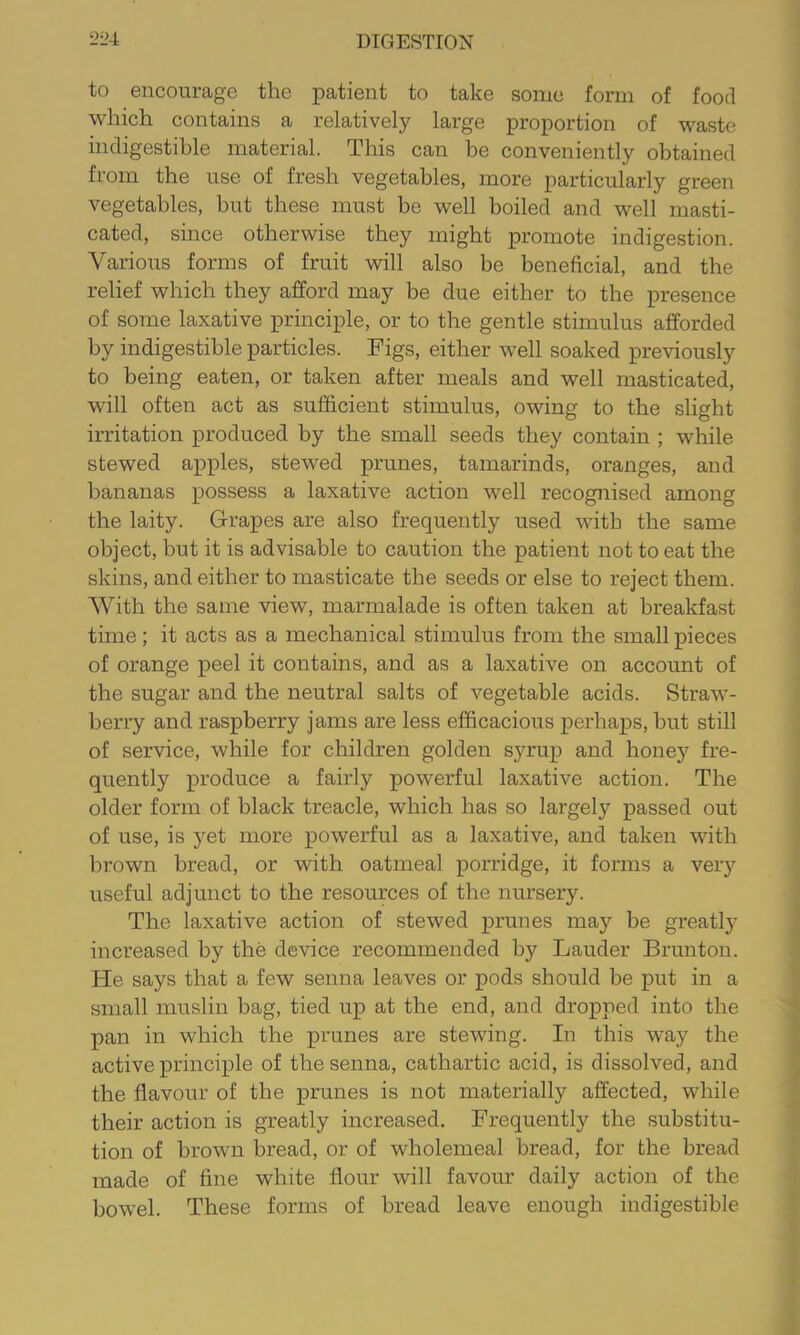 to encourage the patient to take some form of food which contains a relatively large proportion of waste indigestible material. This can be conveniently obtained from the use of fresh vegetables, more particularly green vegetables, but these must be well boiled and well masti- cated, since otherwise they might promote indigestion. Various forms of fruit will also be beneficial, and the relief which they afford may be due either to the presence of some laxative principle, or to the gentle stimulus afforded by indigestible particles. Figs, either well soaked previously to being eaten, or taken after meals and well masticated, will often act as sufficient stimulus, owing to the slight irritation produced by the small seeds they contain ; while stewed apples, stewed prunes, tamarinds, oranges, and bananas possess a laxative action well recognised among the laity. Grapes are also frequently used with the same object, but it is advisable to caution the patient not to eat the skins, and either to masticate the seeds or else to reject them. With the same view, marmalade is often taken at breakfast time; it acts as a mechanical stimulus from the small pieces of orange peel it contains, and as a laxative on account of the sugar and the neutral salts of vegetable acids. Straw- berry and raspberry jams are less efficacious perhaps, but still of service, while for children golden syrup and honey fre- quently produce a fairly powerful laxative action. The older form of black treacle, which has so largely passed out of use, is yet more powerful as a laxative, and taken with brown bread, or with oatmeal porridge, it forms a very useful adjunct to the resources of the nursery. The laxative action of stewed prunes may be greatly increased by the device recommended by Lauder Brunton. He says that a few senna leaves or pods should be put in a small muslin bag, tied up at the end, and dropped into the pan in which the prunes are stewing. In this way the active principle of the senna, cathartic acid, is dissolved, and the flavour of the prunes is not materially afi:ected, while their action is greatly increased. Frequently the substitu- tion of brown bread, or of wholemeal bread, for the bread made of fine white flour will favour daily action of the bowel. These forms of bread leave enough indigestible