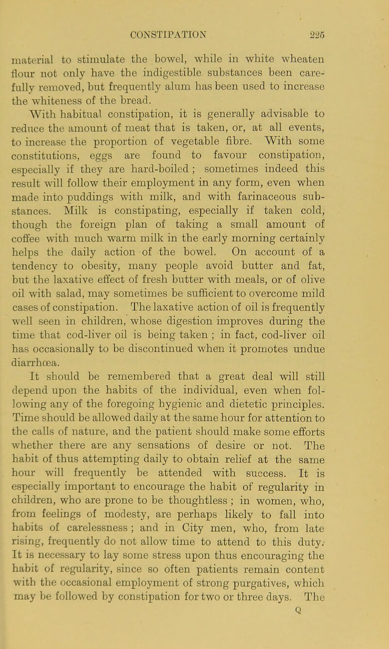 material to stimulate the bowel, while in white wheaten flour not only have the indigestible substances been care- fully removed, but frequently alum has been used to increase the whiteness of the bread. With habitual constipation, it is generally advisable to reduce the amount of meat that is taken, or, at all events, to increase the proportion of vegetable fibre. With some constitutions, eggs are found to favour constipation, especially if they are hard-boiled ; sometimes indeed this result will follow their employment in any form, even when made into puddings with milk, and with farinaceous sub- stances. Milk is constipating, especially if taken cold, though the foreign plan of taking a small amount of coffee with much warm milk in the early morning certainly helps the daily action of the bowel. On account of a tendency to obesity, many people avoid butter and fat, but the laxative effect of fresh butter with meals, or of olive oil with salad, may sometimes be sufficient to overcome mild cases of constipation. The laxative action of oil is frequently well seen in children, whose digestion improves during the time that cod-liver oil is being taken ; in fact, cod-liver oil has occasionally to be discontinued when it promotes undue diaiThoea. It should be remembered that a great deal vdll still depend upon the habits of the individual, even when fol- lowing any of the foregoing hygienic and dietetic principles. Time should be allowed daily at the same hour for attention to the calls of nature, and the patient should make some efforts whether there are any sensations of desire or not. The habit of thus attempting daily to obtain relief at the same hour will frequently be attended with success. It is especially important to encourage the habit of regularity in children, who are prone to be thoughtless ; in women, who, from feelings of modesty, are perhaps likely to fall into habits of carelessness; and in City men, who, from late rising, frequently do not allow time to attend to this duty. It is necessary to lay some stress upon thus encouraging the habit of regularity, since so often patients remain content with the occasional employment of strong purgatives, which may be followed by constipation for two or three days. The Q