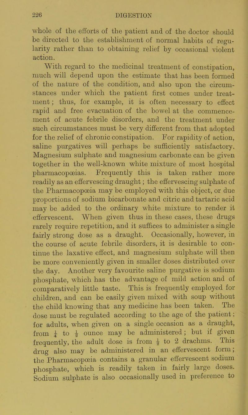 whole of the efforts of the patient and of the doctor should be directed to the establishment of normal habits of regu- larity rather than to obtaining relief by occasional violent action. With regard to the medicinal treatment of constipation, much will depend upon the estimate that has been formed of the nature of the condition, and also upon the circum- stances under which the patient first comes under treat- ment ; thus, for example, it is often necessary to effect rapid and free evacuation of the bowel at the commence- ment of acute febrile disorders, and the treatment under such circumstances must be very different from that adopted for the relief of chronic constipation. For rapidity of action, saline purgatives will perhaps be sufficiently satisfactory. Magnesium sulphate and magnesium carbonate can be given together in the well-known white mixture of most hospital pharmacopoeias. Frequently this is taken rather more readily as an effervescing draught; the effervescing sulphate of the Pharmacopoeia may be employed with this object, or due proportions of sodium bicarbonate and citric and tartaric acid may be added to the ordinary white mixture to render it effervescent. When given thus in these cases, these drugs rarely require repetition, and it suffices to administer a single fairly strong dose as a draught. Occasionally, however, in the course of acute febrile disorders, it is desirable to con- tinue the laxative effect, and magnesium sulphate will then be more conveniently given in smaller doses distributed over the day. Another very favourite saline pmrgative is sodium phosphate, which has the advantage of mild action and of comparatively little taste. This is frequently employed for children, and can be easily given mixed with soup without the child knowing that any medicine has been taken. The dose must be regulated according to the age of the patient; for adults, when given on a single occasion as a draught, from ^ to ^ ounce may be administered; but if given frequently, the adult dose is from ^ to 2 drachms. This drug also may be administered in an effervescent form; the Pharmacopoeia contains a granular effervescent sodium phosphate, which is readily taken in fairly large doses. Sodium sulphate is also occasionally used in preference to