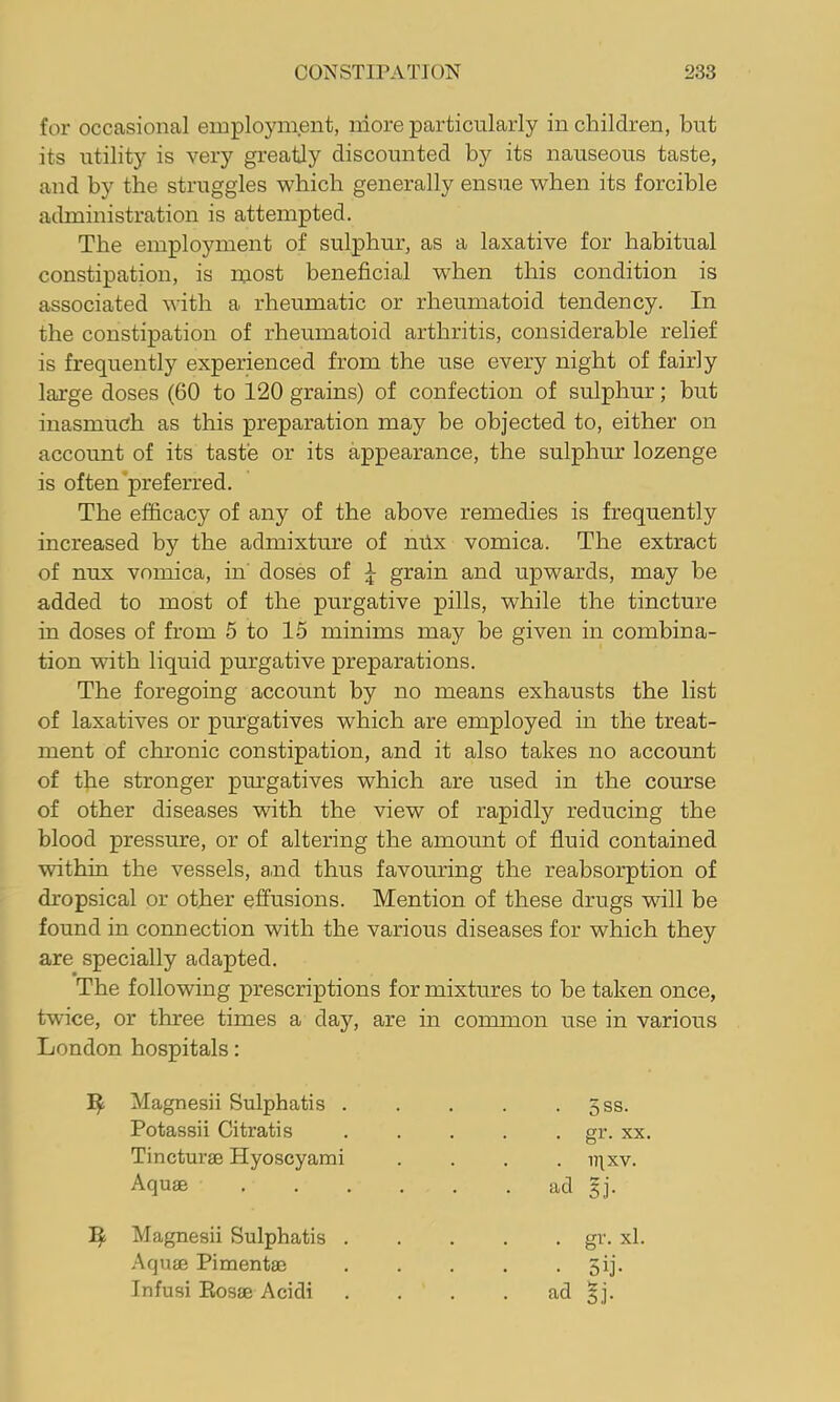 for occasional employment, more particularly in children, but its utility is very greatly discounted by its nauseous taste, and by the struggles which generally ensue when its forcible administration is attempted. The employment of sulphur, as a laxative for habitual constipation, is most beneficial when this condition is associated with a rheumatic or rheumatoid tendency. In the constipation of rheumatoid arthritis, considerable relief is frequently experienced from the use every night of fairly large doses (60 to 120 grains) of confection of sulphur; but inasmuch as this preparation may be objected to, either on account of its taste or its appearance, the sulphur lozenge is often’preferred. The efficacy of any of the above remedies is frequently increased by the admixture of mix vomica. The extract of nux vomica, in' doses of J grain and upwards, may be added to most of the purgative pills, while the tincture in doses of from 5 to 15 minims may be given in combina- tion with liquid purgative preparations. The foregoing account by no means exhausts the list of laxatives or purgatives which are employed in the treat- ment of chronic constipation, and it also takes no account of tfie stronger purgatives which are used in the course of other diseases with the view of rapidly reducing the blood pressure, or of altering the amount of fluid contained within the vessels, and thus favouring the reabsorption of dropsical or other effusions. Mention of these drugs will be found in connection with the various diseases for which they are specially adapted. The following prescriptions for mixtures to be taken once, twice, or three times a day, are in common use in various London hospitals: Magnesii Sulphatis . . 5ss. Potassii Citratis . gr. XX. Tincturse Hyoscyami . iqxv. Aquae .... • ad gj. Magnesii Sulphatis . . gr. xl. Aquae Pimentae • 5ij-