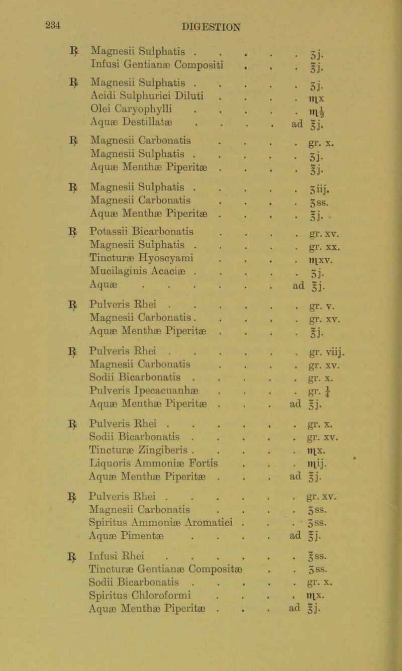 Magnesii Sulphatis . Infusi Gentianaj Compositi Magnesii Sulphatis . Acidi Sulpliurici Diluti Olei Caryophylli Aquae Destillatae Magnesii Carbonatis Magnesii Sulphatis . Aquae Menthae Piperitae . ^ Magnesii Sulphatis . Magnesii Carbonatis Aquae Menthae Piperitae . I)!; Potassii Bicarbonatis Magnesii Sulphatis . Tincturae Hyoscyami Mucilaginis Acaciae . Aquae .... Pulveris Rhei . Magnesii Carbonatis. Aquae Menthae Piperitae • 3j. • §i- • 5j- . nix • ad §j. • gi’- X. • 3j- • 3iij- • 5ss. . gr. XV. . gr. XX. . nixv. • 3j- ad §j. • gr- V. . gr. XV. • §j- Pulveris Rhei gr. viij. Magnesii Carbonatis .... gr. xv. Sodii Bicarbonatis gr. x. Pulveris Ipecacuanhae . . . • gr. J Aquae Menthae Piperitae . . . ad §j. Pulveris Rhei . . . . . . gr. x. Sodii Bicarbonatis . . . . • gr. xv. Tincturae Zingiberis ..... n^x. Liquoris Ammoniae Portis . . . jqij. Aquae Menth® Piperitae . . . ad §j. Pulveris Rhei gr. xv. Magnesii Carbonatis . . . . 5ss. Spiritus Ammoniae Aromatici . . . 5ss. Aquae Pimentae . . . . ad §j. Infusi Rhei Tincturae Centianae Compositae Sodii Bicarbonatis Spiritus Chloroformi Aquae Menthae Piperitae 5SS. 5SS. gr. X. . nix. ad gj.
