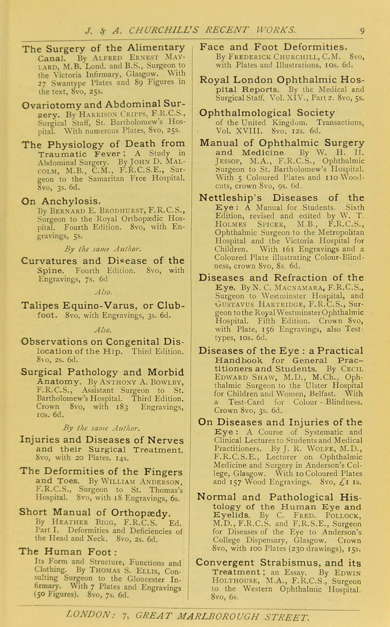 The Surgery of the Alimentary Canal. By Alfred Ernest May- i.ARD, M.B. Lond. and B.S., Surgeon to the Victoria Infirmary, Glasgow, ^^'ith Swantype Plates and 89 Figures in the te.xt, 8vo, 25s. Ovariotomy and Abdominal Sur- (2ery. By Harrison Crii’TS, F.K.C.S., Surgical Staff, St. Bartholomew’s Hos- pital. With numerous Plates, Svo, 25s. The Physiology of Death from Traumatic Fever ; A Study in Abdominal Surgery. By JOHN D. Mal- colm, M.B., C.M., F.R.C.S.E., Sur- geon to the Samaritan Free Hospital. 8vo, 3s. 6d. On Anchylosis. By Bernard E. Brodhurst, F.R.C.S., Surgeon to the Royal Orthoptedic Hos- pital. Fourth Edition. 8vo, with En- gravings, 5s. By the same Author. Curvatures and Disease of the Spine. Fourth Edition. 8vo, with Engravings, 7s. fid Also. Talipes Equino-Varus, or Club- foot. 8vo, with Engravings, 3s. fid. Also. Observations on Congenital Dis- location of the Hip. Third Edition. 8vo, 2s. fid. Surgical Pathology and Morbid Anatomy. By Anthony A. Bowlby, F.R.C.S., Assistant Surgeon to St. Bartholomew’s Hospital. Third Edition. Crown 8vo, with 183 Engravings, los. fid. By the same Author. Injuries and Diseases of Nerves and their Surgical Treatment. Svo, with 20 Plates, 14s. The Deformities of the Fingers and Toes. By William Anderson, F.R.C.S., .Surgeon to St. Thomas’s Hospital. Svo, with 18 Engravings, 6s. Short Manual of Orthopaedy. By Heather Bigg, F.R.C.S. Ed. Part I. Deformities and Deficiencies of the Head and Neck. Svo, 2s. fid. The Human Foot: Its Form and Structure, Functions and , Clothing. By Thomas S. Ellis, Con- i .suiting Surgeon to the Gloucester In- j firmary. With 7 Plates and Engravings (50 Figures). Svo, 7s. fid. | Face and Foot Deformities. By P'rederick Churchill, C.M. Svo, with Plates and Illustrations, los. fid. Royal London Ophthalmic Hos- pital Reports. By the Medical and Surgical Staff. Vol. XIV., Part 2. Svo, 5s. Ophthalmological Society of the United Kingdom. Transactions, Vol. XVIII. Svo, I2s. fid. Manual of Ophthalmic Surgery and Medicine. By W. H. II. Jessop, M.A., F.R.C.S., Ophthalmic Surgeon to St. Bartholomew’s Hospital. With 5 Coloured Plates and no Wood- cuts, crown Svo, 9s. fid. Nettleship’s Diseases of the Eye : A Manual for Students. Sixth Edition, revised and edited by W. T. Holmes Sitcer, M.B., F.R.C.S., Ophthalmic Surgeon to the Metropolitan Hospital and the Victoria Hospital for Children. With 161 Engravings and a Coloured Plate illustrating Colour-Blind- ness, crown Svo, 8s. fid. Diseases and Refraction of the Eye. ByN. C. Macnamara, F.R.C.S., Surgeon to Westminster Hospital, and Gustavus Hartridge, F.R.C.S., Sur- geon to the Royal WestminsterOphthalmic Hospital. Fifth Edition. Crown Svo, with Plate, 156 Engravings, also Test- types, los. fid. Diseases of the Eye : a Practical Handbook for General Prac- titioners and Students. By Cecil Edward Shaw, M.D., M.Ch., Oph- thalmic Surgeon to the Ulster Hospital for Children and Women, Belfast. With a Test-Card for Colour - Blindne.ss. Crown Svo, 3s. fid. On Diseases and Injuries of the Eye : A Course of Systematic and Clinical Lectures to Students and Medical Practitioners. By J. R. Wolfe, M.D., F. R.C.S.E., Lecturer on Ophthalmic Medicine and Surgery in Anderson’s Col- lege, Glasgow. With 10 Coloured Plates and 157 Wood Engravings. Svo, ,^1 is. Normal and Pathological His- tology of the Human Eye and Eyelids. By C. Fred. Pollock, M.D., F.R.C..S. and F.R.S.E., Surgeon for Diseases of the Eye to Anderson’s College Dispensary, Glasgow. Crown Svo, with xoo Plates (230 drawings), 15s. Convergent Strabismus, and its Treatment; an Essay. By Edwin Holthouse, M.A., F.R.C.S., Surgeon to the Western Ophthalmic Hospital. Svo, 6s.