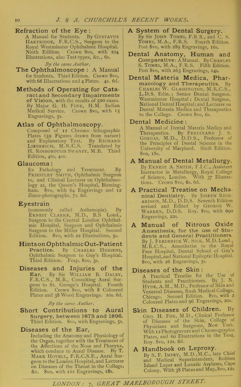 Refraction of the Eye : A Manual for Students. Ry Gustavus Hartridge, F.R.C.S., Surgeon to the Royal Westminster Ophthalmic Hospital. Ninth Edition. Crown 8vo, with 104 Illustrations, also Test-types, &c., 6s. By the same Author. The Ophthalmoscope : A Manual for Students. Third Edition. Crown 8vo, with 68 Illustrations and 4 Plates. 4s. 6d. Methods of Operating for Cata- ract and Secondary Impairments of Vision, with the results of 500 cases. By Major G. H. Fink, H.M. Indian Medical Service. Crown 8vo, with 15 Engravings, 5s. Atlas of Ophthalmoscopy. Composed of 12 Chromo - lithographic Plates (59 Figures drawn from nature) and Explanatory Text. By Richard Liebreicii, M.R.C..S. Translated by H. Rosborough SvvANZY, M.B. Third Edition, 4to, 40s. Glaucoma: Its Pathology and Treatment. By Priestley Smith, Ophthalmic Surgeon to, and Clinical Lecturer on Ophthalmo- logy at, the Queen’s Hospital, Birming- ham. 8vo, with 64 Engravings and 12 Zinco-photographs, 7s. 6d. Eyestrain (commonly called Asthenopia). By Ernest Clarke, M.D., B.S Lond., Surgeon to the Central London Ophthal- mic Hospital, Surgeon and Ophthalmic Surgeon to the Miller Hospital. Second Edition. 8vo, with 22 Illustrations, 5s. Hints on Ophthalmic Out-Patient Practice. By Charles Higgens, Ophthalmic Surgeon to Guy’s Hospital. Third Edition. Fcap. 8vo, 3s. Diseases and Injuries of the Ear, By Sir William B. Dalby, F.R.C.S., M.B., Consulting Aural Sur- geon to St. George’s Hospital. Fourth Edition. Crown 8vo, with 8 Coloured Plates and 38 Wood Engravings. los. 6d. By the same A uthor. Short Contributions to Aural Surgery, between 1875 and 1896. Third Edition. 8vo, with Engravings, Ss. Diseases of the Ear, Including the Anatomy and Physiology of the Organ, together with the Treatment of the Affections of the Nose and Pharynx, which conduce to Aural Disease. By T. Mark Hovell, F.R.C.S.E., Aural Sur- geon to the London Hospital, and Lecturer on Diseases of the Throat in the College, &c. 8vo, with 122 Engravings, i8s. A System of Dental Surgery. By Sir JOHN Tomes, F.R S., and C. S. Tomes, M.A., F.R.S. Fourth Edition. Post 8VO, with 289 Engravings, i6s. Dental Anatomy, Human and Comparative: A Manual. ByCHARLES S. Tomes, M.A., F.R.S. Fifth Edition. Post 8vo, with 263 Engravings, 14s. Dental Materia Medica, Phar- macology and Therapeutics. By Charles W. Glassington, M.R.C.S., L.D.S. Edin.; Senior Dental Surgeon. Westminster Hospital ; Dental .Surgeon, National Dental Hospital; and Lecturer on Dental Materia Medica and Therapeutics to the College. Crown 8vo, 6s. Dental Medicine : A Manual of Dental Materia Medica and Therapeutics. By Ferdinand J. .S. Gorgas, M.D., D.D.S., Professor of the Principles of Dental Science in the University of Maryland. Sixth Edition. 8vo, 18s. A Manual of Dental Metallurgy. By Ernest A. Smith, F.I.C., Assistant Instructor in Metallurgy, Royal College of Science, London. With 37 Illustra- tions. Crown 8vo, 6s. 6d. A Practical Treatise on Mecha- nical Dentistry. By Joseph Rich- ardson, M.D., D.D.S. Seventh Edition revised and Edited by George W. Warren, D.D.S. Roy. 8vo, with 690 Engravings, 22s. A Manual of Nitrous Oxide Anaesthesia, for the use of Stu- dents and General Practitioners. By J. Frederick W. Silk, M.D. Lond., M.R.C.S., Anaesthetist to the_ Royal Free Hospital, Dental School of Guy’s Hospital,and National Epileptic Hospital. 8vo, with 26 Engravings, 5s. Diseases of the Skin : A Practical Treatise for the Use of Students and Practitioners. By J. N. Hyde, A.M., M.D., Professor of Skin and Venereal Diseases, Rush Medical College, Chicago. Second Edition. 8vo, with 2 Coloured Plates and 96 Engravings, 20s. Skin Diseases of Children. By Geo. H. Fox, M.D., Clinical Professor of Diseases of the Skin, College of Physicians and Surgeons, New \ork. With 12 Photogravure and Chromographic Plates, and 60 Illustrations in the Text, Roy. 8vo, I2S. 6d. A Handbook on Leprosy. By S. P. IMPEY, M.D.,M.C., late Chief and Medical Superintendent, Robben Island Leper and Lunatic Asylums, Cape Colony. With 38 Plates and Map,Svo, I2s.