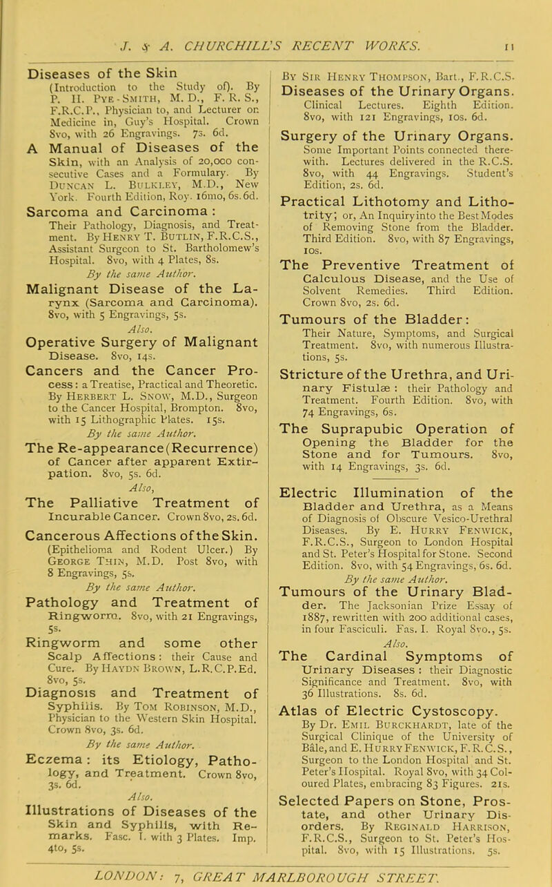 Diseases of the Skin (Introduction to the Study oQ. By P. II. Pye-Smith, M. D., F. R. S., F.R.C.P., Physician to, and Lecturer on Medicine in, Guy’s Hospital. Crown Svo, with 26 Engravings. 73. 6d. A Manual of Diseases of the Skin, with an Analysis of 20,000 con- secutive Cases and a Formulary. By Duncan L. Bulki.ey, M.D., New York. Fourth Edition, Roy. i6mo, 6s.6d. Sarcoma and Carcinoma : Their Patholog)', Diagnosis, and Treat- ment. By Henry T. Butlin, F.R.C.S., Assistant Surgeon to St. Bartholomew’s Hospital. Svo, with 4 Plates, 8s. By the sa?ne Author. Malignant Disease of the La- rynx (Sarcoma and Carcinoma). Svo, with 5 Engravings, 5s. Also. Operative Surgery of Malignant Disease. Svo, 14s. Cancers and the Cancer Pro- cess: a Treatise, Practical and Theoretic. By Herbert L. Snow, M.D., Surgeon to the Cancer Hospital, Brompton. Svo, with 15 Lithographic Plates. 15s. By the same Author. The Re-appearance(Recurrence) of Cancer after apparent Extir- pation. Svo, 5s. 6d. Also, The Palliative Treatment of Incurable Cancer. Crown Svo, 2s. 6d. Cancerous Affections of the Skin. (Epithelioma and Rodent Ulcer.) By George Thin, M.D. Post Svo, with 8 Engravings, 5s. By the same Author. Pathology and Treatment of Ringworm.. Svo, with 21 Engravings, Ss- Ringvitorm and some other Scalp Affections: their Cause and Cure. By Haydn Brown, L.R.C.P.Ed. Svo, 5s. Diagnosis and Treatment of Syphilis. By Tom Robinson, M.D., Physician to the Western Skin Hospital. Crown Svo, 3s. 6d. By the same Author. Eczema: its Etiology, Patho- logy, and Treatment. Crown Svo, 3s. 6d. Also. Illustrations of Diseases of the Skin and Syphilis, with Re- ! marks. Fasc. I. with 3 Plates. Imp. ! 4to, 5s. i By Sir Henry Thompson, Bart., F.R.C.S- Diseases of the Urinary Organs. Clinical Lectures. Eighth Edition. Svo, with 121 Engravings, los. 6d. Surgery of the Urinary Organs. Some Important Points connected there- with. Lectures delivered in the R.C.S. Svo, with 44 Engravings. Student’s Edition, 2s. 6d. Practical Lithotomy and Litho- trity; or. An Inquiryinto the BestModes of Removing Stone from the Bladder. Third Edition. Svo, with 87 Engravings, los. The Preventive Treatment of Calculous Disease, and the Use of Solvent Remedies. Third Edition. Crown Svo, 2s. 6d. Tumours of the Bladder: Their Nature, Symptoms, and Surgical Treatment. Svo, with numerous Illustra- tions, 5s. Stricture of the Urethra, and Uri- nary Fistulae : their Pathology and Treatment. Fourth Edition. Svo, with 74 Engravings, 6s. The Suprapubic Operation of Opening the Bladder for the Stone and for Tumours. Svo, with 14 Engravings, 3s. 6d. Electric Illumination of the Bladder and Urethra, as a Means of Diagnosis of Obscure Vesico-Urethral Diseases. By E. Hurry Fenwick, F.R.C.S., Surgeon to London Hospital and St. Peter’s Hospital for Stone. Second Edition. Svo, with 54 Engravings, 6s. 6d. By the same Author. Tumours of the Urinary Blad- der. The Jacksonian Prize Essay of 1887, rewritten with 200 additional cases, in four Fasciculi. Fas. I. Royal Svo., 5s. Also. The Cardinal Symptoms of Urinary Diseases : their Diagnostic Significance and Treatment. Svo, with 36 Illustrations. 8s. 6d. Atlas of Electric Cystoscopy. By Dr. Emil Burckhardt, late of the Surgical Clinique of the University of Bale, and E. Hurry Fenwick, F.R.C.S., Surgeon to the London Hospital and St. Peter’s Hospital. Royal Svo, with 34 Col- oured Plates, embracing 83 Figures. 21s. Selected Papers on Stone, Pros- tate, and other Urinary Dis- orders, By Reginald Harrison, F.R.C.S., Surgeon to St. Peter’s Hos- pital. Svo, with 15 Illustrations. 5s.