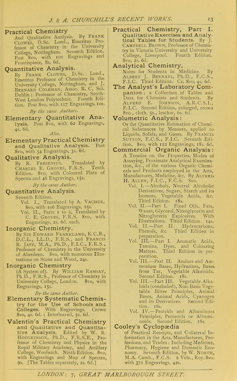 Practical Chemistry And Qualitative Analysis. By Frank Clowes, D.Sc. Lond., Emeritus Pro- fessor of Chemistry in the University College, Nottingham. Seventh Edition. Post 8vo, with loi Engravings and Frontispiece, 8s. 6d. Quantitative Analysis. By Frank Clowes, D.Sc. Lond., Emeritus Professor of Chemistry in the University College, Nottingham, and J. Bernard Coleman, Assoc. R. C. Sci. Dublin ; Prolessor of Chemistry, Soutly West London Polytechnic. Fourth Edi- tion. Post 8vo, with 117 Engravings, los. By the same Authors. Elementary Quantitative Ana- lysis. Post 8vo, with 62 Engravings, 4s. 6d. Also. Elementary Practical Chemistry and Qualitative Analysis. Post 8vo, with 54 Engravings, 3s. 6d. Qualitative Analysis. By R. Fresenius. Translated by Charles E. Groves, F.R.S. Tenth Edition. 8vo, with Coloured Plate of Spectra and 46 Engravings, 15s. By the same Author. Quantitative Analysis. Seventh Edition. Vol. I., Translated by A. Vacher. 8vo, with 106 Engravings, 15s. Vol. IL, Parts i to 5, Translated by C. E. Groves, F.R.S. 8vo, with Engravings, 2s. 6d. each. Inorganic Chemistry. By Sir Edward Frankland, K.C.B., D.C.L., LL.D., F.R.S., and Francis R. Tapp, M.A., Ph.D., F.I.C., F.R.S., Professor of Chemistry in the University of Aberdeen. 8vo, with numerous Illus- trations on Stone and Wood, 24s. Inorganic Chemistry (A System of). By William Ramsay, Ph.D., F.R.S., Professor of Chemistry in University College, London. 8vo, w'ith Engravings, 15s. By the same Author. Elementary Systematic Chemis- try for the Use of Schools and Colleges. With Engravings. Crown 8vo, 4s. 6d. ; Interleaved, 5s. 6d. Valentin’s Practical Chemistry and Qualitative and Quantita- tive Analysis. Edited by W. R. Hodgkinson, Ph.D., F.R.S.E., Pro- fessor of Chemistry and Physics in the Royal Military Academy, and Artillery College, Woolwich. Ninth Edition. 8vo, with Engravings and Map of .Spectra, 9s. [The Tables sejiarately, 2s. 6d.] Practical Chemistry, Part I. Qualitative Exercises and Analy- tical Tables for Students. By J. Campbell Brown, Professor of Chemis- try in Victoria University and University College, Liverpool. Fourth Edition. 8vo, 2s. 6d. Analytical Chemistry, Notes for Students in Medicine. By Albert J. Bernays, Ph.D., F.C.S., F.I.C. Third Edition. Cr. 8vo, 4s. 6d. The Analyst’s Laboratory Com- panion : a Collection of Tables and Data for Chemists and Students. By Alfred E. Johnson, A.R.C.S.L, F.I.C. Second Edition, enlarged, crown 8vo., cloth, 5s., leather, 6s. 6d. Volumetric Analysis : Or the Quantitative Estimation of Chemi- cal Substances by Measure, applied to Liquids, Solids, and Gases. By Francis Sutton, F.C.S., F.I.C. Seventh Edi- tion. 8vo, with 112 Engravings, i8s. 6d. Commercial Organic Analysis: A Treatise on the Properties, Modes of Assaying, Pro.ximate Analytical Examina- tion, &c., of the various Organic Chemi- cals and Products employed in the Arts, Manufactures, Medicine, &c. By Alfred H. Allen, F.I.C., F.C.S. Svo. Vol. I.—Alcohols, Neutral Alcoholic Derivatives, Sugars, .Starch and its Isomers, Vegetable Acids, &c. Third Edition. i8s. Vol. II.—Part I. Fixed Oils, Fats, Waxes, Glycerol, Nitroglycerin and Nitroglycerin Explosives. With Illustrations. Third Edition. 14s. Vol. II.—Part II. Hydrocarbons,. Phenols, &c. Third Edition in preparation. Vol. III.—Part I. Aromatic Acids, Tannins, Dyes, and Colouring Matters. Third Edition in pre- paration. Vol. III.—Part II. Amines and Am- monium Bases, Hydrazines, Bases from Tar, Vegetable Alkaloids. Second Edition. i8s. Vol. HI.—Part III. Vegetable Alka- loids (concluded), Non-Basic Vege- table Bitter Principles, Animal Bases, Animal Acids, Cyanogen and its Derivatives. Second Edi- tion. 16s. Vol. IV.—ProteTds and Albuminous Principles, Proteoids or Albumi- noids. Second Edition. iSs. Cooley’s Cyclopaedia of Practical Receipts, and Collateral In- formation in the Arts, Manufactures, Pro- fessions, and Trades : Including Medicine, Pharmacy, Hygiene and Domestic Eco- nomy. Seventh Edition, by W. North, M.A. Camb., F.C..S. 2 Vols., Roy. 8vo, with 371 Engravings, 42s.