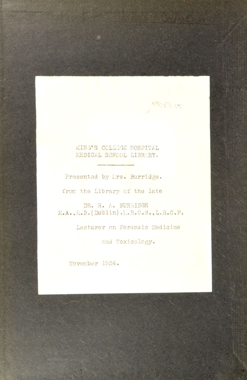 KIN'i’S CGLL'J^tE hospital tT:DICAL SCHOOL LIBRARY- Presented by L.rs. Burrid.ge. fron the Library of the late DR. H. A. BURRIDGE K.A., H.B. ( Dublin) .1... R. C. S., L.R.C .P. Lecturer on Forensic Medicine and Toxicology. Hover.be r 1924.