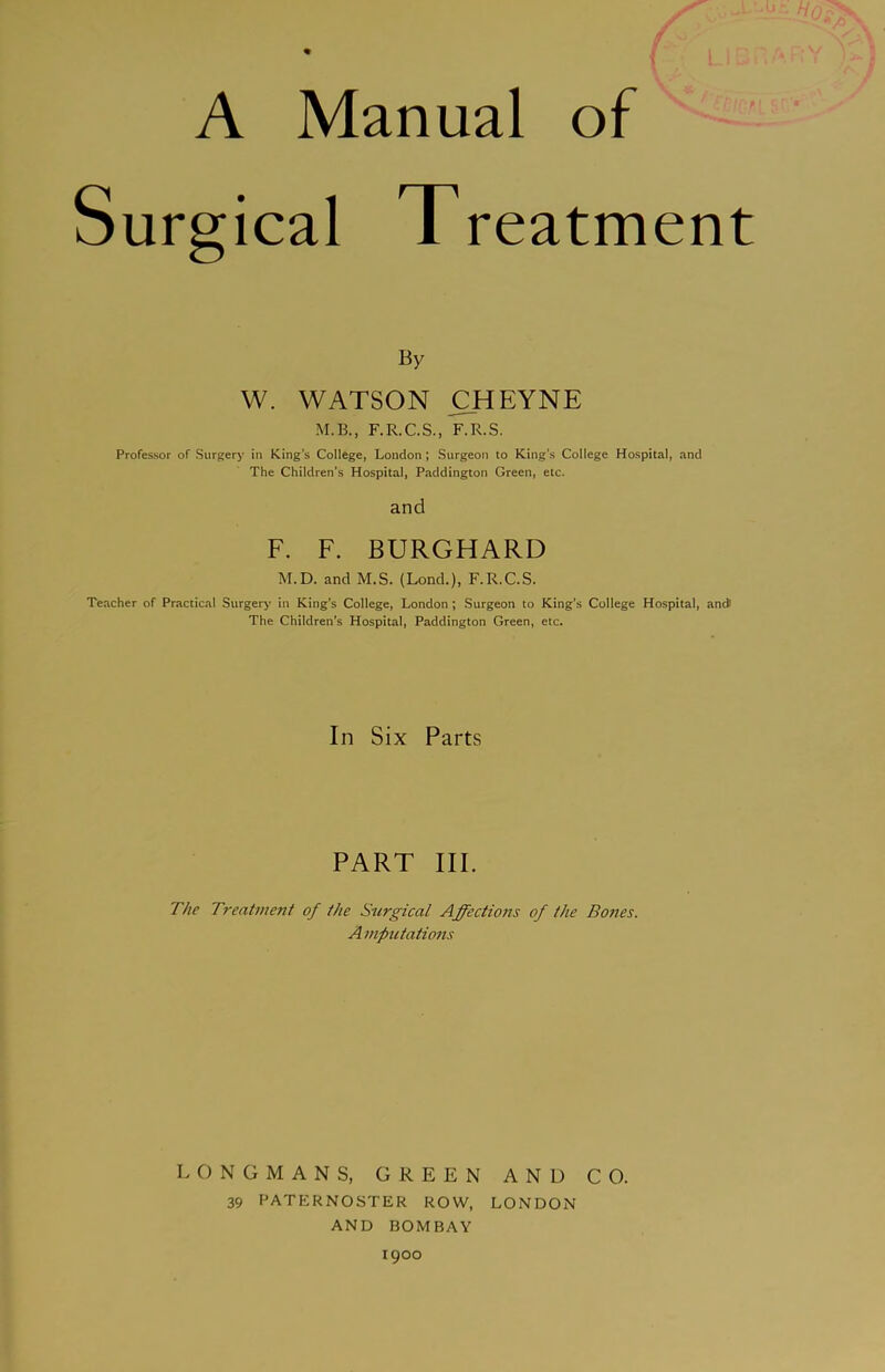 A Manual of Surgical Treatment By W. WATSON CHEYNE M.B., F.R.C.S., F.R.S, Professor of Surgery in King's College, London; Surgeon to King’s College Hospital, and The Children's Hospital, Paddington Green, etc. and F. F. BURGHARD M.D. and M.S. (Lond.), F.R.C.S. Teacher of Practical Surgery in King’s College, London; Surgeon to King’s College Hospital, ancJ The Children’s Hospital, Paddington Green, etc. In Six Parts PART III. The Treatment of the Surgical Affections of the Bones. A mputations LONGMANS, GREEN AND CO. 39 PATERNOSTER ROW, LONDON AND BOMBAY