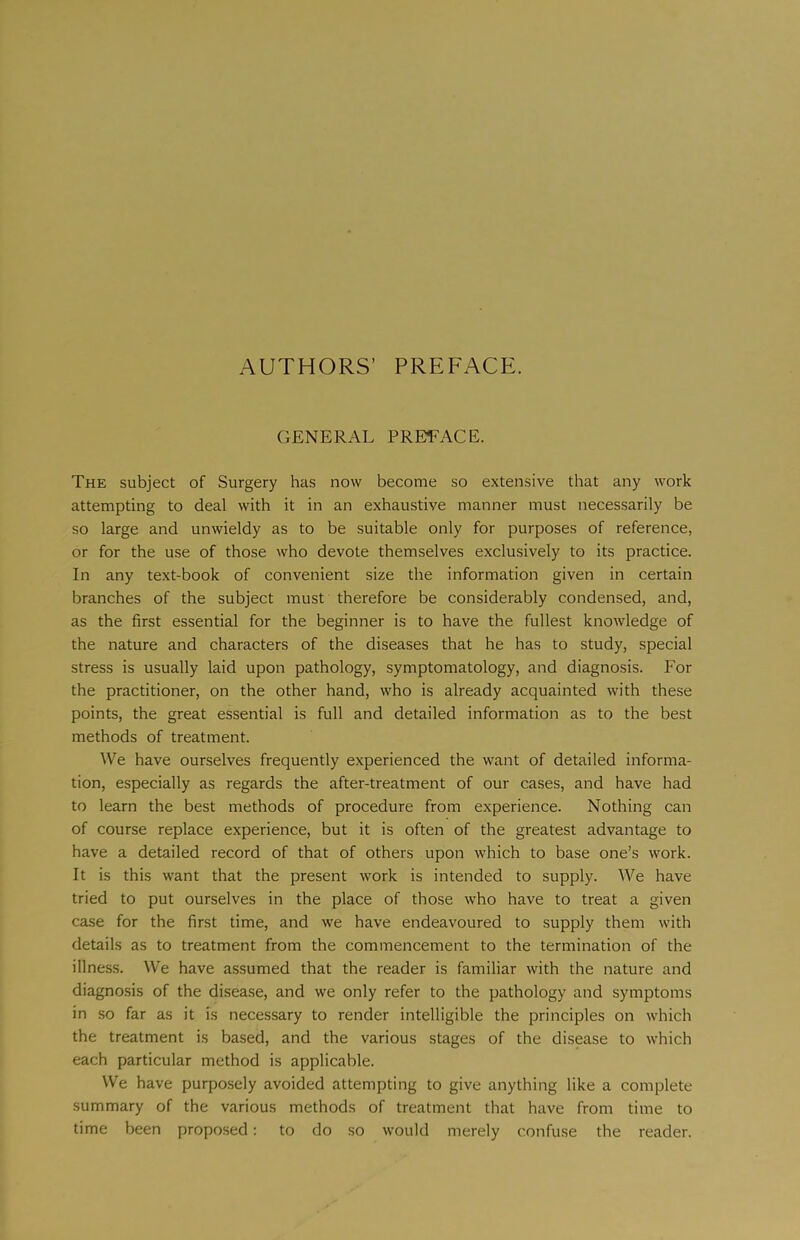 AUTHORS’ PREFACE. GENERAL PREFACE. The subject of Surgery has now become so extensive that any work attempting to deal with it in an exhaustive manner must necessarily be so large and unwieldy as to be suitable only for purposes of reference, or for the use of those who devote themselves exclusively to its practice. In any text-book of convenient size the information given in certain branches of the subject must therefore be considerably condensed, and, as the first essential for the beginner is to have the fullest knowledge of the nature and characters of the diseases that he has to study, special stress is usually laid upon pathology, symptomatology, and diagnosis. For the practitioner, on the other hand, who is already acquainted with these points, the great essential is full and detailed information as to the best methods of treatment. We have ourselves frequently experienced the want of detailed informa- tion, especially as regards the after-treatment of our cases, and have had to learn the best methods of procedure from experience. Nothing can of course replace experience, but it is often of the greatest advantage to have a detailed record of that of others upon which to base one’s work. It is this want that the present work is intended to supply. We have tried to put ourselves in the place of those who have to treat a given case for the first time, and we have endeavoured to supply them with details as to treatment from the commencement to the termination of the illness. We have assumed that the reader is familiar with the nature and diagnosis of the disease, and we only refer to the pathology and symptoms in so far as it is necessary to render intelligible the principles on which the treatment is based, and the various stages of the disease to which each particular method is applicable. We have purposely avoided attempting to give anything like a complete summary of the various methods of treatment that have from time to time been proposed: to do so would merely confuse the reader.