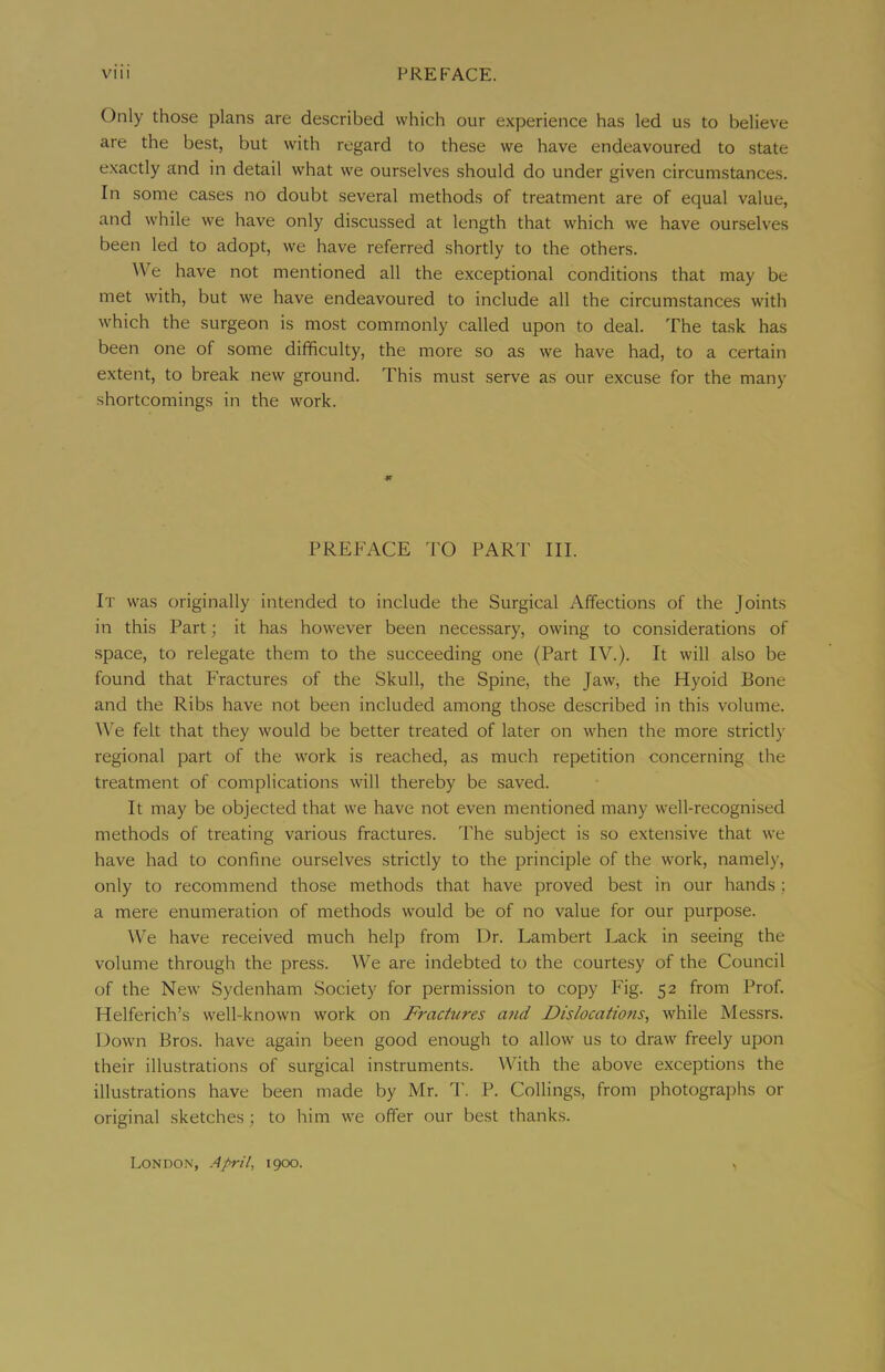 Only those plans are described which our experience has led us to believe are the best, but with regard to these we have endeavoured to state e.xactly and in detail what we ourselves should do under given circumstances. In some cases no doubt several methods of treatment are of equal value, and while we have only discussed at length that which we have ourselves been led to adopt, we have referred shortly to the others. \Ve have not mentioned all the exceptional conditions that may be met witb, but we have endeavoured to include all the circumstances with which the surgeon is most commonly called upon to deal. The task has been one of some difficulty, the more so as we have had, to a certain extent, to break new ground. This must serve as our excuse for the many shortcomings in the work. «r PREFACE TO PART III. It was originally intended to include the Surgical Affections of the Joints in this Part; it has however been neces.sary, owing to considerations of space, to relegate them to the succeeding one (Part IV.). It will also be found that Fractures of the Skull, the Spine, the Jaw, the Hyoid Bone and the Ribs have not been included among those described in this volume. We felt that they would be better treated of later on when the more strictly regional part of the work is reached, as much repetition concerning the treatment of complications will thereby be saved. It may be objected that we have not even mentioned many well-recognised methods of treating various fractures. The subject is so extensive that we have had to confine ourselves strictly to the principle of the work, namely, only to recommend those methods that have proved best in our hands; a mere enumeration of methods would be of no value for our purpose. ^Ve have received much help from Dr. Lambert Lack in seeing the volume through the press. We are indebted to the courtesy of the Council of the New Sydenham Society for permission to copy Fig. 52 from Prof. Helferich’s well-known work on Fractures and Dislocations, while Messrs. Down Bros, have again been good enough to allow us to draw freely upon their illustrations of surgical instruments. With the above exceptions the illustrations have been made by Mr. 1'. P. Collings, from photographs or original sketches ; to him we offer our best thank.s. London, April, 1900.