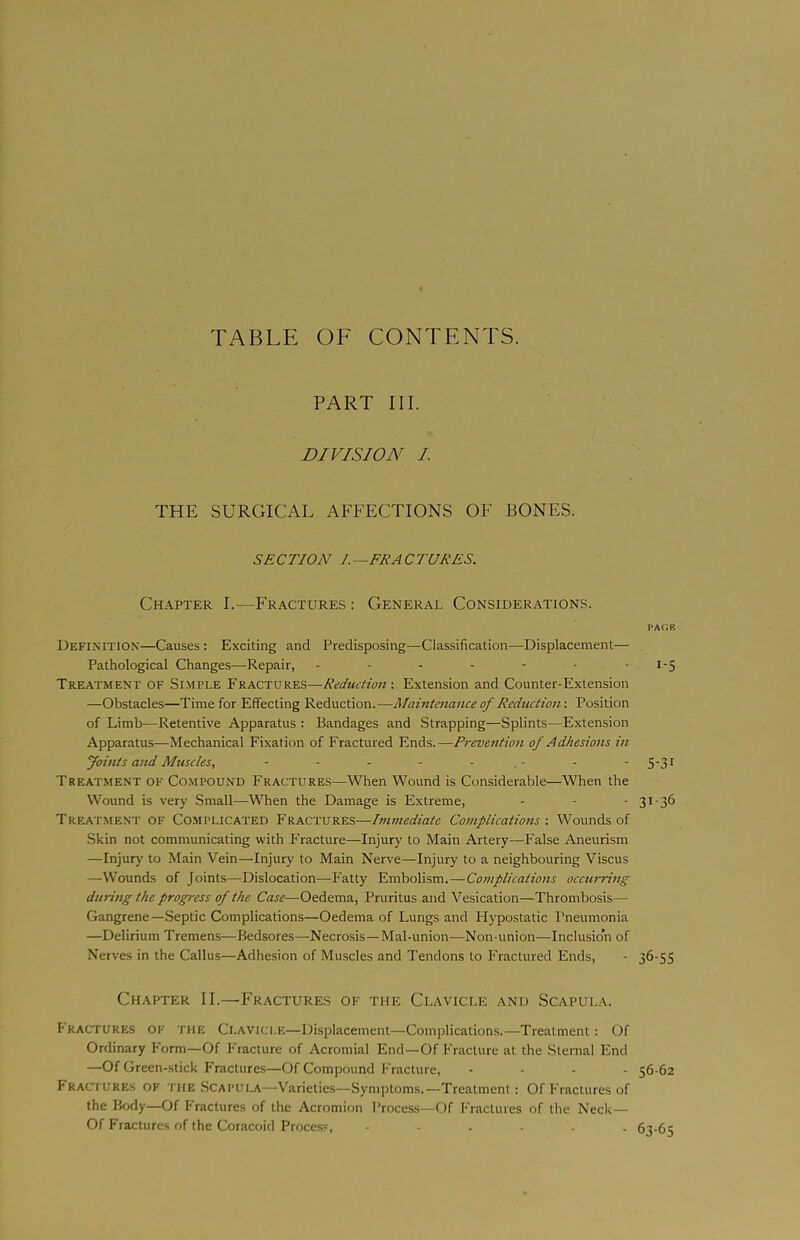 TABLE OF CONTENTS. PART III. DIVISION I THE SURGICAL AFFECTIONS OF BONES. SECTION /.—FRACTURES. Chapter I.—Fractures : General Considerations. Definition—Causes : Exciting and Predisposing—Classification—Displacement— Pathological Changes—Repair, ------- Treatment of Simple Fractures—Reduction'. Extension and Counter-Extension —Obstacles—Time for Effecting Reduction.—Maintenance of Reduction: Position of Limb—Retentive Apparatus : Bandages and Strapping—Splints—Extension Apparatus—Mechanical Fixation of Fractured Ends.—Prevention of Adhesions in Joints and Muscles, - - - - - . - Treatment of Compound Fractures—When Wound is Considerable—When the Wound is very Small—When the Damage is Extreme, Treat.ment of Co-MPLICATEd Fractures—Immediate Cotnplications ■. Wounds of •Skin not communicating with Fracture—Injury to Main Artery—False Aneurism —Injury to Main Vein—Injury to Main Nerve—Injury to a neighbouring Viscus —Wounds of Joints—Dislocation—Fatty Embolism.—Complications occurring during the progress of the Case—Oedema, Pruritus and Vesication—Thrombosis— Gangrene—Septic Complications—Oedema of Lungs and Hypostatic Pneumonia —Delirium Tremens—Bedsores—Necrosis—Mal-union—Non-union—-Inclusion of Nerves in the Callus—Adhesion of Muscles and Tendons to Fractured Ends, Chapter II.—Fractures of the Clavicle and Scapula. Fractures of the Clavicle—Displacement—Complications.—Treatment; Of Ordinary Form—Of Fracture of Acromial End—Of Fracture at the Sternal End —Of Green-stick Fracture.s—Of Compound Fracture, .... Fractures of tiieScapui.a—Varieties—Symptoms.—Treatment: Of Fractures of the Body—Of Fractures of the Acromion Process—Of Fractures of the Neck— Of Fractures of the Coracoid Proce.ss, ...... PAOE 1-5 5-31 31-36 36-55 56-62 63-65