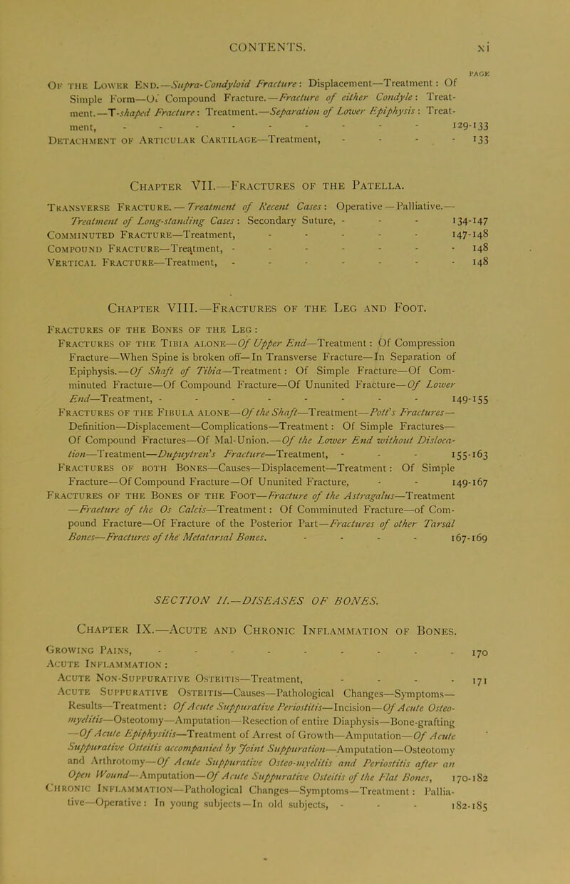 I'ACE Ok the Lower Y.-:i'D.—Su/>ra-Condyloid Fracture-. Displacement—Treatment: Of Simple Form—Of Compound Fracture.—/Var/r/re of either Condyle-. Treat- ment.—T-j//a/f(/ Fracture-. Treatment.—Separation of Lower Epiphysis -. Treat- ment, 129-133 Detachment ok Articular Cartilage—Treatment, - - - - i33 Chapter VII.—Fr.actures of the Patella. Transverse Fracture. — Treatment of Recent Cases-. Operative — Palliative.— Treatment of Long-standing Cases: Secondary Suture, - - - 134-147 Comminuted Fracture—Treatment, ..... 147-148 Compound Fracture—Treatment, ------- 148 Vertical Fracture—Treatment, 148 Chapter VIII.—Fractures of the Leg and Foot. Fractures of the Bones of the Leg : Fractures of the Tibia A'LQn'E.—Of Upper End—Treatment: Of Compression Fracture—When Spine is broken off—In Transverse Fracture—In Separation of Epiphysis.—Of Shaft of Tibia—Treatment: Of Simple Fracture—Of Com- minuted Fracture—Of Compound Fracture—Of Ununited Fracture—Of Loiver End—Treatment, -------- 149-155 Fr-ACTURES of the Fibula alone—Of the Shaft—Treatment—Pott's Fractures— Definition—-Displacement—Complications—Treatment: Of Simple Fractures— Of Compound Fractures—Of Mal-Union.—Of the Lower End witkottt Disloca- tion—Treatment—Dupuytren's Eracture—Treatment, - - - 155-163 P'ractures of both Bones—Causes—Displacement—Treatment: Of Simple Fracture—Of Compound Fracture—Of Ununited F'racture, - - 149-167 Fractures of the Bones of the Foot—Frachire of the Astragalus—Treatment —Fracture of the Os Calcis—Treatment: Of Comminuted Fracture—of Com- pound Fracture—Of Fracture of the Posterior Part—Fractures of other Tarsal Bones—Fractures of the'Metatarsal Bones. - . . . 167-169 SECTION JL—DISEASES OE BONES. Chapter IX.—Acute and Chronic Inflammation of Bones. Growi.ng Pai.ns, - - - . . . . . - 170 Acute Inflam.mation : -\cute Non-Suppurative O.steitis—Treatment, - - - -171 Acute Suppurative Osteitis—Causes—Pathological Changes—Symptoms— Results—Treatment: Of Acute Suppurative Periostitis—Incision—Of Acute Osteo- myelitis—Osteotomy—Amputation—Resection of entire Diaphysis—Bone-grafting —Of Acute Epiphysitis—llxtsiA.me.vA. of Arrest of Growth—Amputation—Cy Acute Suppurative Osteitis accompanied by yoint Suppuration—Amputation—Osteotomy and Arthrotoiny—Of Acute Suppurative Osteo-myelitis and Periostitis after an Open fVound—Amp\Aalion—Of Acute Suppurative Osteitis of the Flat Bones, 170-182 Chronic Infla.mmation—Pathological Changes—Symptoms—Treatment: Pallia- tive—Operative: In young .subjects —In old subjects, - - - 182-185