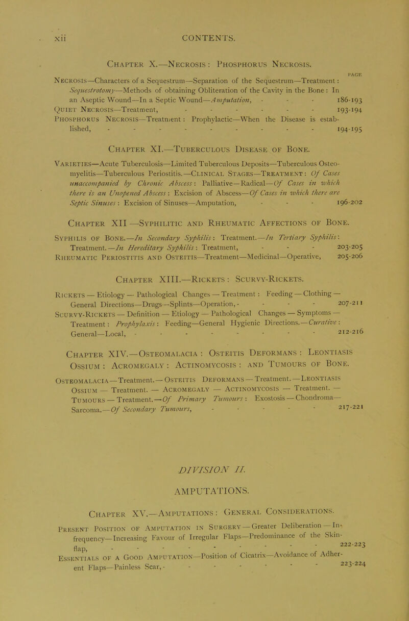 Ch.-\pter X.—Necrosis: Phosphorus Necroses. I-AOF. Necrosis—Characters of a Sequestrum—Separation of the Sequestrum—Treatment: Sequestrotoni)—Methods of obtaining Obliteration of the Cavity in the Kone : In an Aseptic Wound—In a Septic Wound—Amputation, • - - 186-193 (^uiET Necrosis—Treatment, ...... 193-194 Phosphorus Necrosis—Treatnient: Prophylactic—When the Disease is estab- lished, ......... 194-195 Ch.\pter XL—Tuberculous Disease of Bone. Varieties—Acute Tuberculosis—Limited Tuberculous Deposits—Tuberculous Osteo- myelitis—Tuberculous Periostitis.—Clinical Stages—Treatment: Of Cases unaccompanied by Chronic Abscess: Palliative—Radical—Of Cases in which there is an Unopened Abscess : Excision of Abscess—Of Cases in which there are Septic Sinuses : Excision of Sinuses—Amputation, - - - 196-202 Chapter XII —Syphilitic and Rheumatic Affections of Bone. Syphilis of Bone.—In Secondary Syphilis: Treatment.—In Tertiary Syphilis: Treatment.—In Hereditary Syphilis: Treatment, - - - 203-205 Rheumatic Periostitis and Osteitis—Treatment—Medicinal—Operative, 205-206 Chapter XIII.—Rickets : Scurvy-Rickets. Rickets — Etiology — Pathological Changes — Treatment : Feeding — Clothing — General Directions—Drugs—Splints—Operation,- - - - 207-211 Scurvy-Rickets — Definition — Etiology — Pathological Changes — Symptoms — Treatment: Prophylaxis: Feeding—General Hygienic Directions. —: General—Local, .------- 212-216 Chapter XIV.—Osteomalacia : Osteitis Deformans : Leontiasis OssiuM : Acromegaly : Actinomycosis : and Tumours of Bone. Osteomalacia—Treatment.—Osteitis Deformans —Treatment.—Leontiasis OssiUM — Treatment. — Acromegaly — Actinomycosis — Treatment. Tumours — Treatment. — Of Primary Tumours: Exostosis — Chondroma— Sarcoma.—Of Secondary Tumours, ----- 217-221 DIVISION II. AMPUTATIONS. Chapter XV.—Amput.ations : General Considerations. Present Position of Amputation in Surgery —Greater Deliberation — Iih frequency—Increasing Favour of Irregular Flaps—Predominance of the Skin- flap 222-223 Essentials of a Good .\mput.\tion—Position of Cicatrix—Avoidance of Adher- ent Flaps—Painless Scar,- 223-224