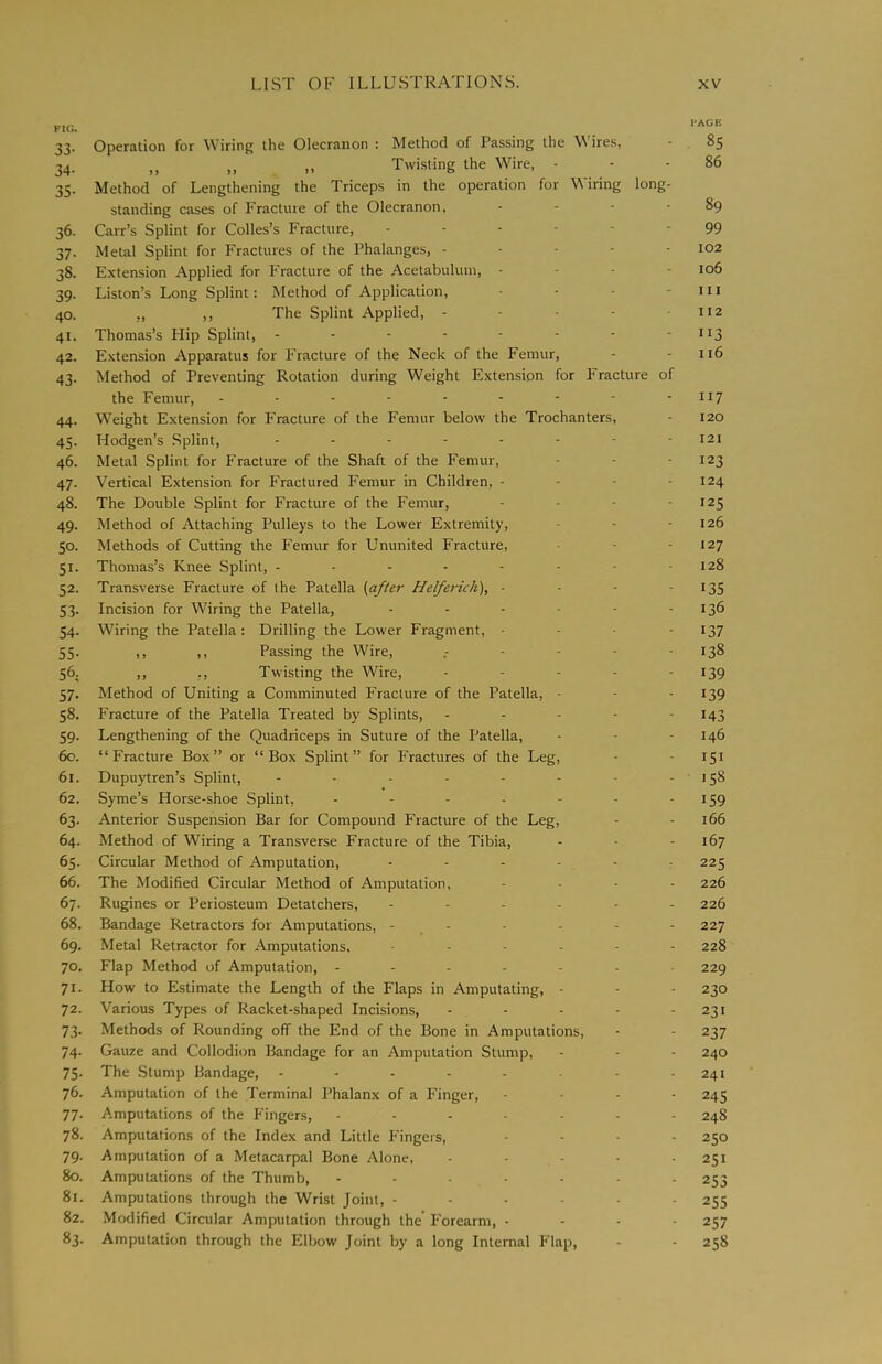 Fic;. 33. Operation for Wiring the Olecranon : Method of Passing the \N ires, 34. „ ,, „ Twisting the Wire, - 35. Method of Lengthening the Triceps in the operation for V\ iring long- standing cases of Fracture of the Olecranon, .... 36. Carr’s Splint for Colles’s Fracture, 37. Metal Splint for Fractures of the Phalanges, - - - - - 38. Extension Applied for Fracture of the Acetabulum, - - - - 39. Liston’s Long Splint: Method of Application, . . . - 40. ,, ,, The Splint Applied, - - - - • 41. Thomas’s Flip Splint, -------- 42. Extension Apparatus for Fracture of the Neck of the Femur, 43. Method of Preventing Rotation during Weight Extension for Fracture of the Femur, --------- 44. Weight Extension for Fracture of the Femur below the Trochanters, 45. Hodgen’s Splint, -------- 46. Metal Splint for Fracture of the Shaft of the Femur, 47. Vertical Extension for Fractured Femur in Children, - - - - 48. The Double Splint for Fracture of the Femur, - - - - 49. Method of Attaching Pulleys to the Lower Extremity, 50. Methods of Cutting the Femur for Ununited Fracture, 51. Thomas’s Knee Splint, -------- 52. Transverse Fracture of the Patella {after Helferich), - - - - 53. Incision for Wiring the Patella, ------ 54. Wiring the Patella: Drilling the Lower Fragment, - - . - 55. ,, ,, Passing the Wire, 56. ,, ,, Twisting the Wire, - . - - . 57. Method of Uniting a Comminuted Fracture of the Patella, - 58. Fracture of the Patella Treated by Splints, - - - - - 59. Lengthening of the Quadriceps in Suture of the Patella, 60. “Fracture Box” or “Box Splint” for Fractures of the Leg, 61. Dupuytren’s Splint, -------- 62. Syme’s Horse-shoe Splint, ------- 63. Anterior Suspension Bar for Compound Fracture of the Leg, 64. Method of Wiring a Transverse Fracture of the Tibia, 65. Circular Method of Amputation, 66. The Modified Circular Method of Amputation, - - . . 67. Rugines or Periosteum Detatchers, ------ 68. Bandage Retractors for Amputations, ------ 69. Metal Retractor for Amputations, ------ 70. Flap Method of Amputation, ------- 71. How to Estimate the Length of the Flaps in Amputating, - 72. Various Types of Racket-shaped Incisions, - - - - - 73. Methods of Rounding off the End of the Bone in Amputations, 74. Gauze and Collodion Bandage for an Amputation Slump, 75. The Stump Bandage, 76. Amputation of the Terminal Phalanx of a Finger, - - - - 77. Amputations of the Fingers, ------- 78. Amputations of the Index and Little Fingers, . . . - 79. Amputation of a Metacarpal Bone Alone, - . . . . 80. Amputations of the Thumb, 81. Amputations through the Wrist Joint, ------ 82. Modified Circular Amputation through the Forearm, - - - - 83. Amputation through the Elbow Joint by a long Internal Flap, PAGE 85 86 89 99 102 106 111 112 116 117 120 121 123 124 125 126 127 128 135 136 137 138 139 139 143 146 151 158 159 166 167 225 226 226 227 228 229 230 231 237 240 241 245 248 250 251 253 255 257 258