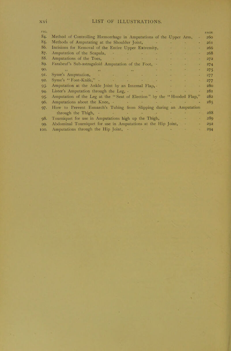 HACK 84. Method of Controlling Htemorrhage in Amputations of the Ujrper Arm, - 260 85. Methods of Amputating at the Shoulder Joint, - • - - 261 86. Incisions for Removal of the Entire Upper Extremity, - - - 266 87. Amputation of the Scapula, 268 88. Amputations of the Toes, 272 89. Karabeuf’s Sub-astragaloid Amputation of the Foot, - - - - 274 90. „ „ „ .... 275 91. Syme’s Amirutation, ........ 277 92. Syme’s “ Foot-Knife,” 277 93. Amputation at the Ankle Joint by an Internal Flap,.... 280 94. Lister’s Amputation through the Leg, 281 95. Amputation of the Leg at the “Seat of Election” by the “Hooded Flap,” 282 96. Amputations about the Knee, 285 97. How to Prevent Esmarch’s Tubing from Slipping during an Amputation through the Thigh, 288 98. Tourniquet for use in Amputations high up the Thigh, - - - 289 99. Alxlominal Tourniquet for use in Amputations at the Hip Joint, - - 292 100. Amputations through the Hip Joint, 294