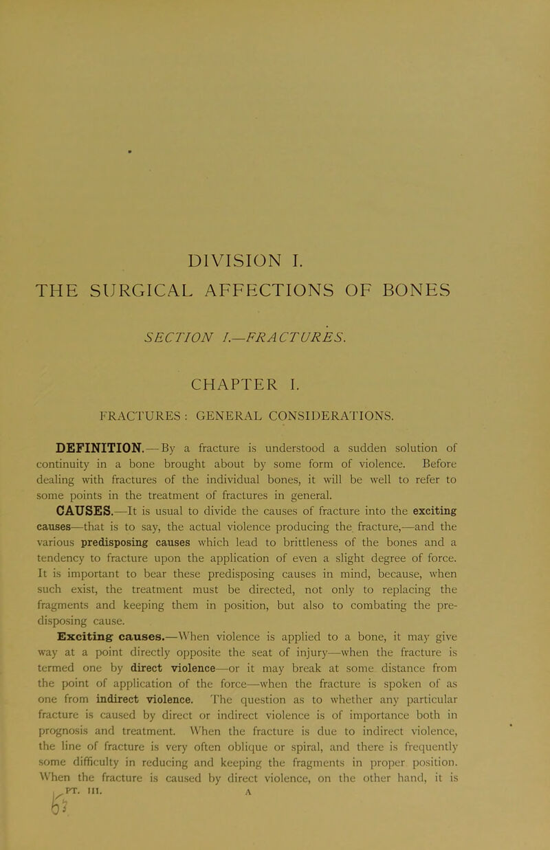 THE SURGICAL AFFECTIONS OF BONES SECTION L—FRACTURES. CHAPTER I. FRACTURES : GENERAL CONSIDERATIONS. DEFINITION. —By a fracture is understood a sudden solution of continuity in a bone brought about by some form of violence. Before dealing wdth fractures of the individual bones, it will be well to refer to some points in the treatment of fractures in general. CAUSES. —It is usual to divide the causes of fracture into the exciting causes—that is to say, the actual violence producing the fracture,—and the various predisposing causes which lead to brittleness of the bones and a tendency to fracture upon the application of even a slight degree of force. It is important to bear these predisposing causes in mind, because, when such exist, the treatment must be directed, not only to replacing the fragments and keeping them in position, but also to combating the pre- disposing cause. Exciting causes.—When violence is applied to a bone, it may give way at a point directly opposite the seat of injury—when the fracture is termed one by direct violence—or it may break at some distance from the point of application of the force—when the fracture is spoken of as one from indirect violence. The question as to whether any particular fracture is caused by direct or indirect violence is of importance both in prognosis and treatment. When the fracture is due to indirect violence, the line of fracture is very often oblique or spiral, and there is frequently some difficulty in reducing and keeping the fragments in proper position. ^Vhen the fracture is caused by direct violence, on the other hand, it is A