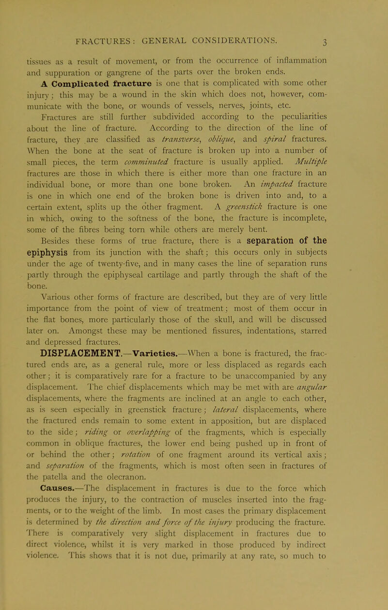 tissues as a result of movement, or from the occurrence of inflammation and suppuration or gangrene of the parts over the broken ends. A Complicated fracture is one that is complicated with some other injury; this may be a wound in the skin which does not, however, com- municate with the bone, or wounds of vessels, nerves, joints, etc. Fractures are still further subdivided according to the peculiarities about the line of fracture. According to the direction of the line of fracture, they are classified as transverse^ oblique, and spiral fractures. When the bone at the seat of fracture is broken up into a number of small pieces, the term co77iminuted fracture is usually applied. Multiple fractures are those in which there is either more than one fracture in an individual bone, or more than one bone broken. An mipacted fracture is one in which one end of the broken bone is driven into and, to a certain extent, splits up the other fragment. A greens tick fracture is one in which, owing to the softness of the bone, the fracture is incomplete, some of the fibres being torn while others are merely bent. Besides these forms of true fracture, there is a separation of the epiphysis from its junction with the shaft; this occurs only in subjects under the age of twenty-five, and in many cases the line of separation runs partly through the epiphyseal cartilage and partly through the shaft of the bone. Various other forms of fracture are described, but they are of very little importance from the point of view of treatment j most of them occur in the flat bones, more particularly those of the skull, and will be discussed later on. Amongst these may be mentioned fissures, indentations, starred and depressed fractures. DISPLACEMENT.—Varieties.—When a bone is fractured, the frac- tured ends are, as a general rule, more or less displaced as regards each other; it is comparatively rare for a fracture to be unaccompanied by any displacement. I'he chief displacements which may be met with are a7igular displacements, where the fragments are inclined at an angle to each other, as is seen especially in greenstick fracture; lateral displacements, where the fractured ends remain to some extent in apposition, but are displaced to the side; ridmg or overlappmg of the fragments, which is especially common in oblique fractures, the lower end being pushed up in front of or behind the other; rotatio7i of one fragment around its vertical axis; and separatio7i of the fragments, which is most often seen in fractures of the patella and the olecranon. Causes.—The displacement in fractures is due to the force which produces the injury, to the contraction of muscles inserted into the frag- ments, or to the weight of the limb. In most cases the primary displacement is determined by the directio7i a7id force of the mj7iry producing the fracture. 'I'here is comparatively very slight displacement in fractures due to direct violence, whilst it is very marked in those produced by indirect violence. This shows that it is not due, primarily at any rate, so much to