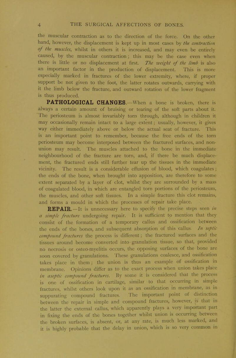 the muscular contraction as to the direction of the force. On the other hand, however, the displacement is kept up in most cases by t}ie contraction of the mtiscles, whilst in others it is increased, and may even be entirely caused, by the muscular contraction; this may be the case even when there is little or no displacement at first. The zveight of the limb is also an important factor in the production of displacement. This is more especially marked in fractures of the lower extremity, where, if proper support be not given to the foot, the latter rotates outwards, carrying with it the limb below the fracture, and outward rotation of the lower fragment is thus produced. PATHOLOGICAL CHANGES. —Wdien a bone is broken, there is always a certain amount of bruising or tearing of the soft parts about it. The periosteum is almost invariably torn through, although in children it may occasionally remain intact to a large extent; usually, however, it gives way either immediately above or below the actual seat of fracture. This is an important point to remember, because the free ends of the torn periosteum may become interposed between the fractured surfaces, and non- union may result. The muscles attached to the bone in the immediate neighbourhood of the fracture are torn, and, if there be much displace- ment, the fractured ends still further tear up the tissues in the immediate vicinity. The result is a considerable effusion of blood, which coagulates; the ends of the bone, when brought into apposition, are therefore to some extent separated by a layer of clot, whilst they are surrounded by a mass of coagulated blood, in which are entangled torn portions of the periosteum, the muscles, and other soft tissues. In a simple fracture this clot remains, and forms a mould in which the processes of repair take place. REPAIR.—It is unnecessary here to specify the precise steps seen in a simple fracture undergoing repair. It is sufficient to mention that they consist of the formation of a temporary callus and ossification between the ends of the bones, and subsequent absorption of this callus- In septic conipoioid fractures the process is different; the fractured surfaces and the tissues around become converted into granulation tissue, so that, provided no necrosis or osteo-myelitis occurs, the opposing surfaces of the bone are soon covered by granulations. These granulations coalesce, and ossification takes place in them; the union is thus an e.xample of ossification in membrane. Opinions differ as to the exact process when union takes place in aseptic compou?id fractures. By some it is considered that the piocess is one of ossification in cartilage, similar to that occurring in simjile fractures, whilst others look upon it as an ossification in membrane, as in suppurating compound fractures. The important point of distinction between the repair in simple and compound fractures, however, is that in the latter the external callus, which apparently plays a very imjiortant part in fixing the ends of the bones together whilst union is occurring between the broken surfaces, is absent, or, at any rate, is much less marked, and it is highly probable that the delay in union, which is so very common in