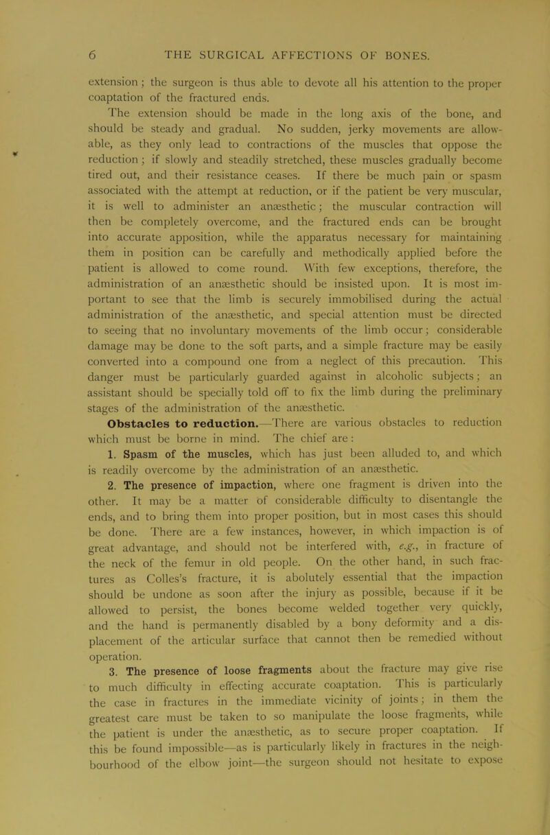 extension; the surgeon is thus able to devote all his attention to the proper coaptation of the fractured ends. The extension should be made in the long axis of the bone, and should be steady and gradual. No sudden, jerky movements are allow- able, as they only lead to contractions of the muscles that oppose the reduction; if slowly and steadily stretched, these muscles gradually become tired out, and their resistance ceases. If there be much pain or spasm associated with the attempt at reduction, or if the patient be very muscular, it is well to administer an anaesthetic; the muscular contraction will then be completely overcome, and the fractured ends can be brought into accurate apposition, while the apparatus necessary for maintaining them in position can be carefully and methodically applied before the patient is allowed to come round. With few exceptions, therefore, the administration of an anaesthetic should be insisted upon. It is most im- portant to see that the limb is securely immobilised during the actual administration of the anaesthetic, and special attention must be directed to seeing that no involuntary movements of the limb occur; considerable damage may be done to the soft parts, and a simple fracture may be easily converted into a compound one from a neglect of this precaution. This danger must be particularly guarded against in alcoholic subjects; an assistant should be specially told off to fix the limb during the preliminary stages of the administration of the anaesthetic. Obstacles to reduction.—There are various obstacles to reduction which must be borne in mind. The chief are : 1. Spasm of the muscles, which has just been alluded to, and which is readily overcome by the administration of an anaesthetic. 2. The presence of impaction, where one fragment is driven into the other. It may be a matter of considerable difficulty to disentangle the ends, and to bring them into proper position, but in most cases this should be done. There are a few instances, however, in which impaction is of great advantage, and should not be interfered with, e.g., in fracture of the neck of the femur in old people. On the other hand, in such frac- tures as Colles’s fracture, it is abolutely essential that the impaction should be undone as soon after the injury as possible, because if it be allowed to persist, the bones become welded together very quickly, and the hand is permanently disabled by a bony deformity and a dis- placement of the articular surface that cannot then be remedied without operation. 3. The presence of loose fragments about the fracture may give rise to much difficulty in effecting accurate coaptation. This is particularly the case in fractures in the immediate vicinity of joints; in them the greatest care must be taken to so manipulate the loose fragments, while the patient is under the anaesthetic, as to secure proper coaptation. If this be found impossible—as is particularly likely in fractures in the neigh- bourhood of the elbow joint—the surgeon should not hesitate to expose
