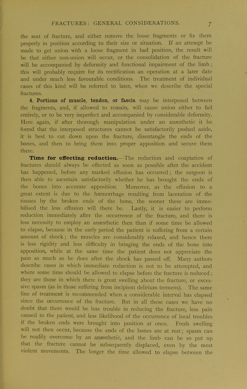 the seat of fracture, and either remove the loose fragments or fix them properly in position according to their size or situation. If an attempt be made to get union with a loose fragment in bad position, the result will be that either non-union will occur, or the consolidation of the fracture will be accompanied by deformity and functional impairment of the limb; this will probably require for its rectification an operation at a later date and under much less favourable conditions. The treatment of individual cases of this kind will be referred to later, when we describe the special fractures. 4. Portions of muscle, tendon, or fascia may be interposed between the fragments, and, if allowed to remain, will cause union either to fail entirely, or to be very imperfect and accompanied by considerable deformity. Here again, if after thorough manipulation under an anaesthetic it be found that the interposed structures cannot be satisfactorily pushed aside, it is best to cut down upon the fracture, disentangle the ends of the bones, and then to bring them into proper apposition and secure them there. Time for effecting reduction.—The reduction and coaptation of fractures should always be effected as soon as possible after the accident has happened, before any marked effusion has occurred; the surgeon is then able to ascertain satisfactorily whether he has brought the ends of the bones into accurate apposition. Moreover, as the effusion to a great extent is due to the hfemorrhage resulting from laceration of the tissues by the broken ends of the bone, the sooner these are immo- bilised the less effusion will there be. Lastly, it is easier to perform reduction immediately after the occurrence of the fracture, and there is less necessity to employ an anaesthetic then than if some time be allowed to elapse, because in the early period the patient is suffering from a certain amount of shock; the muscles are considerably relaxed, and hence there is less rigidity and less difficulty in bringing the ends of the bone into apposition, while at the same time the patient does not appreciate the pain as much as he does after the shock has passed off. Many authors describe cases in which immediate reduction is not to be attempted, and where some time should be allowed to elapse before the fracture is reduced; they are those in which there is great swelling about the fracture, or exces- sive spasm (as in those suffering from incipient delirium tremens). The same line of treatment is recommended when a considerable interval has elapsed since the occurrence of the fracture. But in all these cases we have no doubt that there would be less trouble in reducing the fracture, less pain caused to the patient, and less likelihood of the occurrence of local troubles if the broken ends were brought into position at once. Fresh swelling will not then occur, because the ends of the bones are at rest; spasm can be readily overcome by an anaesthetic, and the limb can be so put up that the fracture cannot be subsequently displaced, even by the most violent movements. I he longer the time allowed to elapse between the