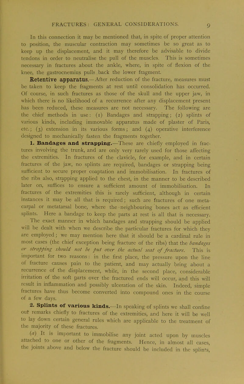 In this connection it may be mentioned that, in spite of proper attention to position, the muscular contraction may sometimes be so great as to keep up the displacement, and it may therefore be advisable to divide tendons in order to neutralise the pull of the muscles. This is sometimes necessary in fractures about the ankle, where, in spite of flexion of the knee, the gastrocnemius pulls back the lower fragment. Retentive apparatus.— After reduction of the fracture, measures must be taken to keep the fragments at rest until consolidation has occurred. Of course, in such fractures as those of the skull and the upper jaw, in which there is no likelihood of a recurrence after any displacement present has been reduced, these measures are not necessary. The following are the chief methods in use: (i) Bandages and strapping; (2) spliats of various kinds, including immovable apparatus made of plaster of Paris, etc.; (3) extension in its various forms; and (4) operative interference designed to mechanically fasten the fragments together. 1. Bandag~es and strapping*.—These are chiefly employed in frac- tures involving the trunk, and are only very rarely used for those affecting the extremities. In fractures of the clavicle, for example, and in certain fractures of the jaw, no splints are required, bandages or strapping being sufficient to secure proper coaptation and immobilisation. In fractures of the ribs also, strapping applied to the chest, in the manner to be described later on, suffices to ensure a sufficient amount of immobilisation. In fractures of the extremities this is rarely sufficient, although in certain instances it may be all that is required; such are fractures of one meta- carpal or metatarsal bone, where the neighbouring bones act as efficient splints. Here a bandage to keep the parts at rest is all that is necessary. The exact manner in which bandages and strapping should be applied will be dealt with when we describe the particular fractures for which they are employed; we may mention here that it should be a cardinal rule in most cases (the chief exception being fracture of the ribs) that the bandages or strapping should not be put over the actual seat of fracture. This is important for two reasons: in the first place, the piessure upon the line of fracture causes pain to the patient, and may actually bring about a recurrence of the displacement, while, in the second place, considerable irritation of the soft parts over the fractured ends will occur, and this will result in inflammation and possibly ulceration of the skin. Indeed, simple fractures have thus become converted into compound ones in the course of a few days. 2. Splints of various kinds.—In speaking of splints we shall confine out remarks chiefly to fractures of the extremities, and here it will be well to lay down certain general rules which are applicable to the treatment of the majority of these fractures. {a) It is important to immobilise any joint acted upon by muscles attached to one or other of the fragments. Hence, in almost all cases, the joints above and below the fracture should be included in the .splints.