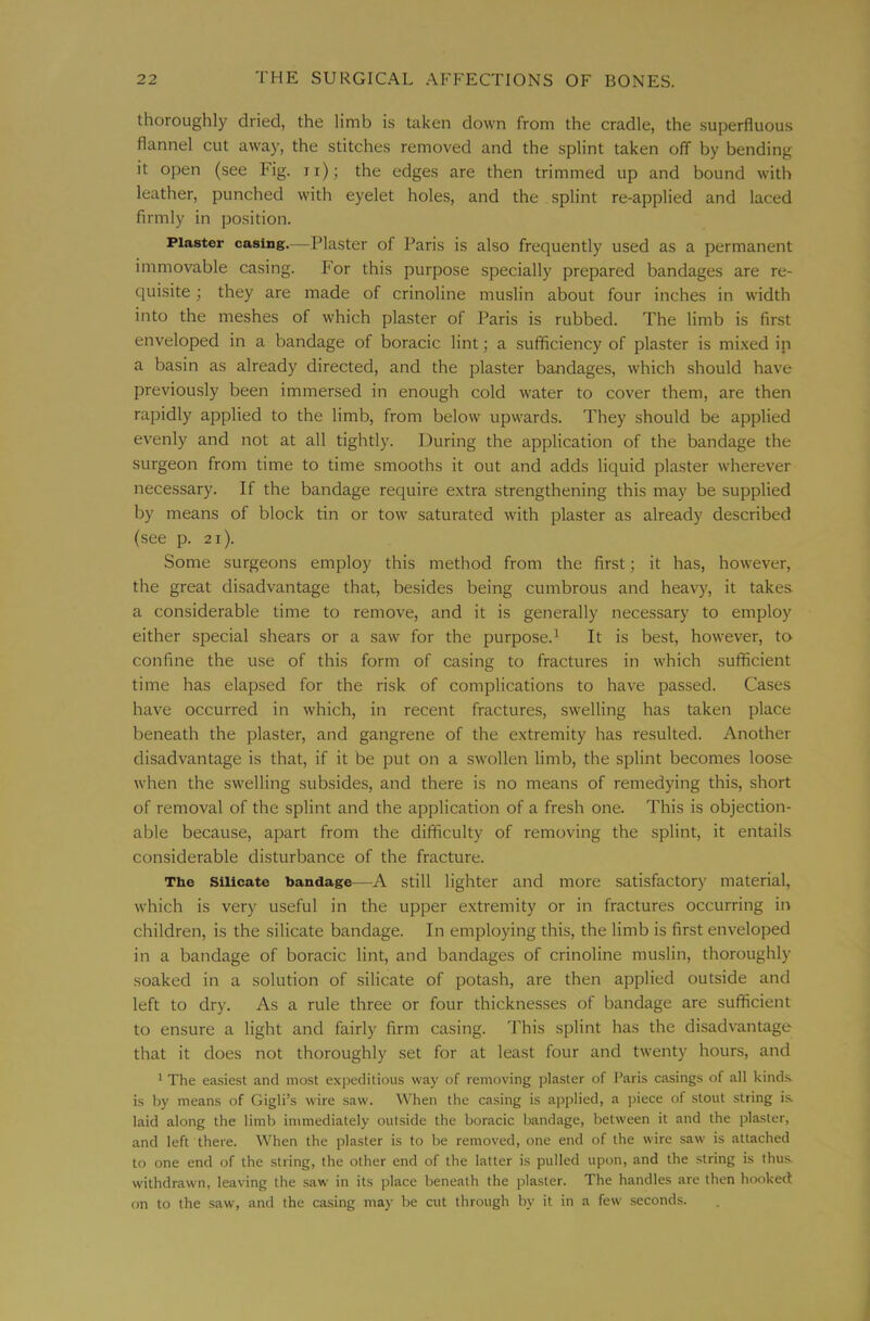 thoroughly dried, the limb is taken down from the cradle, the superfluous flannel cut away, the stitches removed and the splint taken off by bending it open (see Fig. ii); the edges are then trimmed up and bound with leather, punched with eyelet holes, and the splint re-applied and laced firmly in po.sition. Plaster casing.—Plaster of Paris is also frequently used as a permanent immovable casing. For this purpose specially prepared bandages are re- quisite ; they are made of crinoline muslin about four inches in width into the meshes of which plaster of Paris is rubbed. The limb is first enveloped in a bandage of boracic lint; a .sufficiency of plaster is mi.xed ip a basin as already directed, and the plaster bandages, which should have previously been immersed in enough cold water to cover them, are then rapidly applied to the limb, from below upwards. They should be applied evenly and not at all tightly. During the application of the bandage the surgeon from time to time smooths it out and adds liquid plaster wherever necessary. If the bandage require extra strengthening this may be supplied by means of block tin or tow saturated with plaster as already described (see p. 2i). Some surgeons employ this method from the first; it has, however, the great disadvantage that, besides being cumbrous and heavy, it takes, a considerable time to remove, and it is generally necessary to employ either special shears or a saw for the purpose.^ It is best, however, to confine the use of this form of casing to fractures in which sufficient time has elapsed for the risk of complications to have passed. Cases have occurred in which, in recent fractures, swelling has taken place beneath the plaster, and gangrene of the extremity has resulted. Another disadvantage is that, if it be put on a swollen limb, the splint becomes loose when the swelling subsides, and there is no means of remedying this, short of removal of the splint and the application of a fresh one. This is objection- able because, apart from the difficulty of removing the splint, it entails considerable disturbance of the fracture. The Silicate bandage-—A still lighter and more satisfactory material, which is very useful in the upper extremity or in fractures occurring in children, is the silicate bandage. In employing this, the limb is first enveloped in a bandage of boracic lint, and bandages of crinoline muslin, thoroughly soaked in a solution of silicate of potash, are then applied outside and left to dry. As a rule three or four thicknesses of bandage are sufficient to ensure a light and fairly firm casing. This splint has the disadvantage that it does not thoroughly set for at least four and twenty hours, and ^ The easiest and most expeditious way of removing plaster of I’aris casings of all kinds, is by means of Gigli’s wire saw. When the casing is applied, a ])iece of stout string is laid along the limb immediately outside the boracic bandage, between it and the plaster, and left there. When the plaster is to be removed, one end of the wire saw is attached to one end of the string, the other end of the latter is pulled upon, and the string is thus withdrawn, leaving the saw in its place beneath the plaster. The handles are then hooked on to the saw, and the casing may be cut through by it in a few seconds.