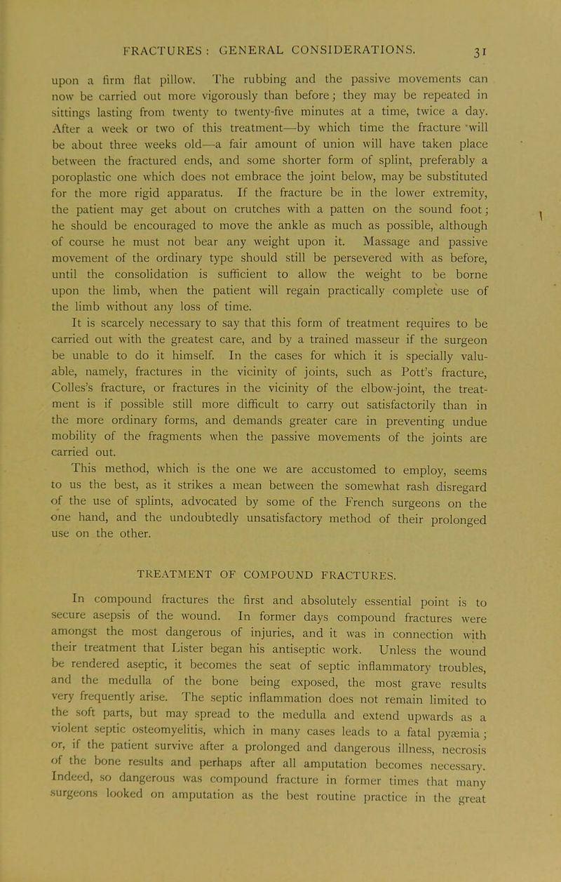 upon a firm flat pillow. The rubbing and the passive movements can now be carried out more vigorously than before; they may be repeated in sittings lasting from twenty to twenty-five minutes at a time, twice a day. After a week or two of this treatment—by which time the fracture 'will be about three weeks old—a fair amount of union will have taken place between the fractured ends, and some shorter form of splint, preferably a poroplastic one which does not embrace the joint below, may be substituted for the more rigid apparatus. If the fracture be in the lower extremity, the patient may get about on crutches with a patten on the sound foot; he should be encouraged to move the ankle as much as possible, although of course he must not bear any weight upon it. Massage and passive movement of the ordinary type should still be persevered with as before, until the consolidation is sufficient to allow the weight to be borne upon the limb, when the patient will regain practically complete use of the limb without any loss of time. It is scarcely necessary to say that this form of treatment requires to be carried out with the greatest care, and by a trained masseur if the surgeon be unable to do it himself. In the cases for which it is specially valu- able, namely, fractures in the vicinity of joints, such as Pott’s fracture. Colies’s fracture, or fractures in the vicinity of the elbow-joint, the treat- ment is if possible still more difficult to carry out satisfactorily than in the more ordinary forms, and demands greater care in preventing undue mobility of the fragments when the passive movements of the joints are carried out. This method, which is the one we are accustomed to employ, seems to us the best, as it strikes a mean between the somewhat rash disregard of the use of splints, advocated by some of the French surgeons on the one hand, and the undoubtedly unsatisfactory method of their prolonged use on the other. TREATMENT OF COMPOUND FRACTURES. In compound fractures the first and absolutely essential point is to secure asepsis of the wound. In former days compound fractures were amongst the most dangerous of injuries, and it was in connection with their treatment that Lister began his antiseptic work. Unless the wound be rendered aseptic, it becomes the seat of septic inflammatory troubles, and the medulla of the bone being exposed, the most grave results very frequently arise. The septic inflammation does not remain limited to the soft parts, but may spread to the medulla and extend upwards as a violent septic osteomyelitis, which in many cases leads to a fatal pyremia; or, if the patient survive after a prolonged and dangerous illness, necrosis of the bone results and perhaps after all amputation becomes necessary. Indeed, so dangerous was compound fracture in former times that many surgeons looked on amputation as the best routine practice in the great