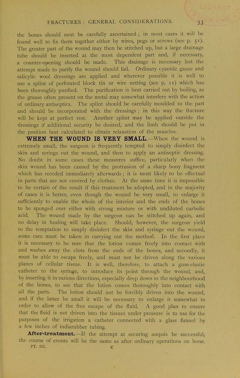 the bones should ne.\t be carefully ascertained; in most cases it will be found well to fix them together either by wires, pegs or screws (see p. 51). 'I'he greater part of the wound may then be stitched up, but a large drainage tube should be inserted at the most dependent part and, if necessary, a counter-opening should be made. This drainage is necessary lest the attempt made to purify the wound should fail. Ordinary cyanide gauze and salicylic wool dressings are applied and wherever possible it is well to use a splint of perforated block tin or wire netting (see p. ii) which has been thoroughly purified. The purification is best carried out by boiling, as the grease often present on the metal may somewhat interfere with the action of ordinary antiseptics. The splint should be carefully moulded to the part and should be incorporated with the dressings ; in this way the fracture will be kept at perfect rest. Another splint may be applied outside the dressings if additional security be desired, and the limb should be put in the position best calculated to obtain relaxation of the muscles. WHEN THE WOUND IS VERY SMALL.—When the wound is extremely small, the surgeon is frequently tempted to simply disinfect the skin and syringe out the wound, and then to apply an antiseptic dressing. No doubt in some cases these measures suffice, particularly when the skin wound has been caused by the protrusion of a sharp bony fragment which has receded immediately afterwards; it is most likely to be effectual in parts that are not covered by clothes. At the same time it is impossible to be certain of the result if this treatment be adopted, and in the majority of cases it is betteq even though the wound be very small, to enlarge it sufficiently to enable the whole of the interior and the ends of the bones to be sponged over either with strong mixture or with undiluted carbolic acid. The wound made by the surgeon can be stitched up again, and no delay in healing will take place. Should, however, the surgeon yield to the temptation to simply disinfect the skin and syringe out the wound, some care must be taken in carrying out the method. In the first place it is necessary to be sure that the lotion comes freely into contact with and washes away the clots from the ends of the bones, and secondly, it must be able to escape freely, and must not be driven along the various planes of cellular tissue. It is well, therefore, to attach a gum-elastic catheter to the syringe, to introduce its point through the wound, and, by inserting it in various directions, especially deep down in the neighbourhood of the bone.s, to see that the lotion comes thoroughly into contact with all the parts. The lotion should not be forcibly driven into the wound, and if the latter be small it will be necessary to enlarge it somewhat in order to allow of the free escape of the fluid. A good plan to ensure that the fluid is not driven into the tissues under pressure is to use for the purposes of the irrigation a catheter connected with a glass funnel by a few inches of indiarubber tubing. After-treatment.—If the attempt at securing asepsis be successful, the course of events will be the same as after ordinary operations on bone. PT. III. c