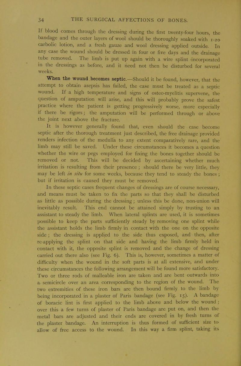 If blood comes through the dressing during the first twenty-four hours, the bandage and the outer layers of wool should be thoroughly soaked with 1-20 carbolic lotion, and a fresh gauze and wool dressing applied outside. In any case the wound should be dressed in four or five days and the drainage tube removed. The limb is put up again with a wire splint incorporated in the dressings as before, and it need not then be disturbed for several weeks. When the wound becomes septic.—Should it be found, however, that the attempt to obtain asepsis has failed, the case must be treated as a septic wound. If a high temperature and signs of osteo-myelitis supervene, the question of amputation will arise, and this will probably prove the .safest practice where the patient is getting progressively worse, more especially if there be rigors; the amputation will be performed through or above the joint next above the fracture. It is however generally found that, even should the case become septic after the thorough treatment just described, the free drainage provided renders infection of the medulla to any extent comparatively rare, and the limb may still be saved. Under these circumstances it becomes a question whether the wire or pegs employed for fixing the bones together should be removed or not. This will be decided by ascertaining whether much irritation is resulting from their presence; should there be very little, they may be left in situ for some weeks, because they tend to steady the bones ; but if irritation is caused they must be removed. In these septic cases frequent changes of dressings are of course necessary, and means must be taken to fix the parts so that they shall be disturbed as little as possible during the dressing; unless this be done, non-union will inevitably result. This end cannot be attained simply by trusting to an assistant to steady the limb. When lateral splints are used, it is sometimes possible to keep the parts sufficiently steady by removing one splint while the assistant holds the limb firmly in contact with the one on the opposite side; the dressing is applied to the side thus exposed, and then, after re-applying the splint on that side and having the limb firmly held in contact with it, the opposite splint is removed and the change of dressing carried out there also (see Fig. 6). This is, however, sometimes a matter of difficulty when the wound in the soft parts is at all extensive, and under these circumstances the following arrangement will be found more satisfactory. I’wo or three rods of malleable iron are taken and are bent outwards into a semicircle over an area corresponding to the region of the wound. The two extremities of these iron bars are then bound firmly to the limb by being incorporated in a plaster of Paris bandage (see Fig. 15). A bandage of boracic lint is first applied to the limb above and below the wound; over this a few turns of plaster of Paris bandage are put on, and then the metal bars are adjusted and their ends are covered in by fresh turns of the plaster bandage. An interruption is thus formed of sufficient size to allow of free access to the wound. In this way a firm splint, taking its