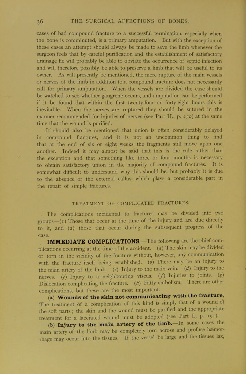 cases of bad compound fracture to a successful termination, especially when the bone is comminuted, is a primary amputation. But with the exception of these cases an attempt should always be made to save the limb whenever the surgeon feels that by careful purification and the establishment of satisfactory drainage he will probably be able to obviate the occurrence of septic infection and will therefore possibly be able to preserve a limb that will be useful to its owner. As will presently be mentioned, the mere rupture of the main vessels or nerves of the limb in addition to a compound fracture does not necessarily call for primary amputation. When the vessels are divided the case should be watched to see whether gangrene occurs, and amputation can be performed if it be found that within the first twenty-four or forty-eight hours this is inevitable. When the nerves are ruptured they should be sutured in the manner recommended for injuries of nerves (see Part II., p. 250) at the same time that the wound is purified. It should also be mentioned that union is often considerably delayed in compound fractures, and it is not an uncommon thing to find that at the end of six or eight weeks the fragments still move upon one another. Indeed it may almost be said that this is the rule rather than the exception and that something like three or four months is necessary to obtain satisfactory union in the majority of compound fractures. It is somewhat difficult to understand why this should be, but probably it is due to the absence of the external callus, which plays a considerable part in the repair of simple fractures. TREATMENT OF COMPLICATED FRACTURES. The complications incidental to fractures may be divided into two groups—(i) Those that occur at the time of the injury and are due directly to it, and (2) those that occur during the subsequent progress of the case. IMMEDIATE COMPLICATIONS.—The following are the chief com- plications occurring at the time of the accident, (a) The skin may be divided or torn in the vicinity of the fracture without, however, any communication with the fracture itself being established. (l>) There may be an injury to the main artery of the limb, (c) Injury to the main vein, (d) Injury to the nerves, {e) Injury to a neighbouring viscus. (/) Injuries to joints, (g) Dislocation complicating the fracture, {/i) Fatty embolism. There are other complications, but these are the most important. (a) Wounds of the skin not communicating with the fracture. The treatment of a complication of this kind is simply that of a wound of the soft parts; the skin and the wound must be purified and the appropriate treatment for a lacerated wound must be adopted (see Part L, p. 191). (b) Injury to the main artery of the limb. In some cases the main artery of the limb may be completely torn across and profuse hccmor- rhage may occur into the tissues. If the vessel be large and the tissues lax.