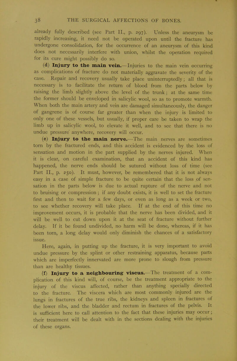 already fully described (see Part II., p. 297). Unless the aneurysm be rapidly increasing, it need not be operated upon until the fracture has undergone consolidation, for the occurrence of an aneurysm of this kind does not necessarily interfere with union, whilst the operation required for its cure might possibly do so. (d) Injury to the main vein.— Injuries to the main vein occurring as complications of fracture do not materially aggravate the severity of the case. Repair and recovery usually take place uninterruptedly; all that is necessary is to facilitate the return of blood from the parts below by raising the limb slightly above the level of the trunk; at the same time the former should be enveloped in salicylic wool, so as to promote warmth. When both the main artery and vein are damaged simultaneously, the danger of gangrene is of course far greater than when the injury is limited to only one of these vessels, but usually, if proper care be taken to wrap the limb up in salicylic wool, to elevate it well, and to see that there is no undue pressure’ anywhere, recovery will occur. (e) Injury to the main nerve.—The main nerves are sometimes torn by the fractured ends, and this accident is evidenced by the loss of sensation and motion in the part supplied by the nerves injured. When it is clear, on careful examination, that an accident of this kind has happened, the nerve ends should be sutured without loss of time (see Part II., p. 250). It must, however, be remembered that it is not always easy in a case of simple fracture to be quite certain that the loss of sen- sation in the parts below is due to actual rupture of the nerve and not to bruising or compression; if any doubt exists, it is well to set the fracture first and then to wait for a few days, or even as long as a week or two, to see whether recovery will take place. If at the end of this time no improvement occurs, it is probable that the nerve has been divided, and it will be well to cut down upon it at the seat of fracture without further delay. If it be found undivided, no harm will be done, whereas, if it has been torn, a long delay would only diminish the chances of a satisfactory issue. Here, again, in putting up the fracture, it is very important to avoid undue pressure by the splint or other restraining apparatus, because parts which are imperfectly innervated are more prone to slough from pressure than are healthy tissues. (f) Injury to a neighbouring viscus.—The treatment of a com- plication of this kind will, of course, be the treatment appropriate to the injury of the viscus affected, rather than anything specially directed to the fracture. The viscera which are most commonly injured are the lungs in fractures of the true ribs, the kidneys and spleen in fractures of the lower ribs, and the bladder and rectum in fractures of the pelvis. It is sufficient here to call attention to the fact that these injuries may occur; their treatment will be dealt with in the sections dealing with the injuries of these organs.