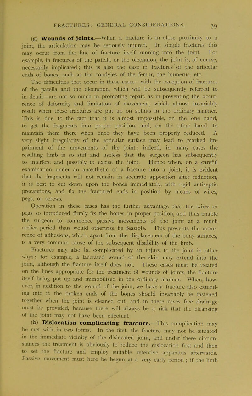(g) Wounds of joints.—When a fracture is in clo.se proximity to a joint, the articulation may be seriously injured. In simple fractures this may occur from the line of fracture itself running into the joint. For example, in fractures of the patella or the olecranon, the joint is, of course, necessarily implicated; this is also the case in fractures of the articular ends of bones, such as the condyles of the femur, the humerus, etc. The difficulties that occur in these cases—with the exception of fractures of the patella and the olecranon, which will be subsequently referred to in detail—are not so much in promoting repair, as in preventing the occur- rence of deformity and limitation of movement, which almost invariably result when these fractures are put up on splints in the ordinary manner. This is due to the fact that it is alriiost impossible, on the one hand, to get the fragments into proper position, and, on the other hand, to maintain them there when once they have been properly reduced. A very slight irregularity of the articular surface may lead to marked im- pairment of the movements of the joint; indeed, in many cases the resulting limb is so stiff and useless that the surgeon has subsequently to interfere and possibly to excise the joint. Hence when, on a careful examination under an anaesthetic of a fracture into a joint, it is evident that the fragments will not remain in accurate apposition after reduction, it is best to cut dovyn upon the bones immediately, with rigid antiseptic precautions, and fix the fractured ends in position by means of wires, pegs, or screws. Operation in these cases has the further advantage that the wires or pegs so introduced firmly fix the bones in proper position, and thus enable the surgeon to commence passive movements of the joint at a much earlier period than would otherwise be feasible. This prevents the occur- rence of adhesions, which, apart from the displacement of the bony surfaces, is a very common cause of the subsequent disability of the limb. Fractures may also be complicated by an injury to the joint in other ways; for example, a lacerated wound of the skin may extend into the joint, although the fracture itself does not. These cases must be treated on the lines appropriate for the treatment of wounds of joints, the fracture itself being put up and immobilised in the ordinary manner. When, how- ever, in addition to the wound of the joint, we have a fracture also extend- ing into it, the broken ends of the bones should invariably be fastened together when the joint is cleaned out, and in these cases free drainage must be provided, because there will always be a risk that the cleansing of the joint may not have been effectual. (h) Dislocation complicating fracture.—This complication may be met with in two forms. In the first, the fracture may not be situated in the immediate vicinity of the dislocated joint, and under these circum- stances the treatment is obviously to reduce the dislocation first and then to set the fracture and employ suitable retentive aj^paratus afterwards. Pa.ssive movement must here be begun at a very early period ; if the limb