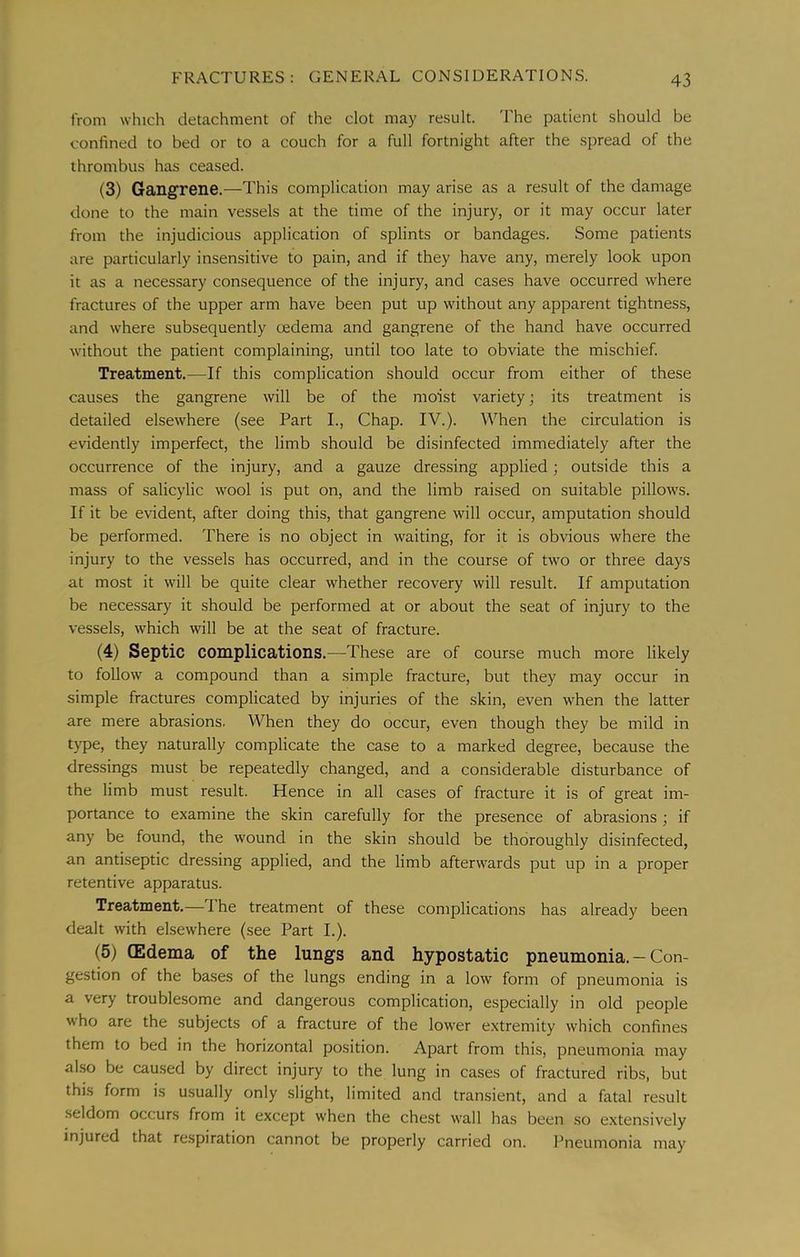 from which detachment of the clot may result. I'he patient should be confined to bed or to a couch for a full fortnight after the spread of the thrombus has ceased. (3) Gangrene.—This complication may arise as a result of the damage done to the main vessels at the time of the injury, or it may occur later from the injudicious application of splints or bandages. Some patients are particularly insensitive to pain, and if they have any, merely look upon it as a necessary consequence of the injury, and cases have occurred where fractures of the upper arm have been put up without any apparent tightness, and where subsequently oedema and gangrene of the hand have occurred without the patient complaining, until too late to obviate the mischief. Treatment.—If this complication should occur from either of these causes the gangrene will be of the moist variety; its treatment is detailed elsewhere (see Part L, Chap. IV.). When the circulation is evidently imperfect, the limb should be disinfected immediately after the occurrence of the injury, and a gauze dressing applied; outside this a mass of salicylic wool is put on, and the limb raised on suitable pillows. If it be evident, after doing this, that gangrene will occur, amputation should be performed. There is no object in waiting, for it is obvious where the injury to the vessels has occurred, and in the course of two or three days at most it will be quite clear whether recovery will result. If amputation be necessary it should be performed at or about the seat of injury to the vessels, which will be at the seat of fracture. (4) Septic complications.—These are of course much more likely to follow a compound than a simple fracture, but they may occur in simple fractures complicated by injuries of the skin, even when the latter are mere abrasions. When they do occur, even though they be mild in type, they naturally complicate the case to a marked degree, because the dressings must be repeatedly changed, and a considerable disturbance of the limb must result. Hence in all cases of fracture it is of great im- portance to examine the skin carefully for the presence of abrasions ; if any be found, the wound in the skin should be thoroughly disinfected, an antiseptic dressing applied, and the limb afterwards put up in a proper retentive apparatus. Treatment.— I he treatment of these complications has already been dealt with elsewhere (see Part I.). (5) (Edema of the lungs and hypostatic pneumonia. — Con- gestion of the bases of the lungs ending in a low form of pneumonia is a very troublesome and dangerous complication, especially in old people who are the subjects of a fracture of the lower extremity which confines them to bed in the horizontal position. Apart from this, pneumonia may also be caused by direct injury to the lung in cases of fractured ribs, but this form is usually only slight, limited and transient, and a fatal result seldom occurs from it except when the chest wall has been so extensively injured that respiration cannot be properly carried on. Pneumonia may