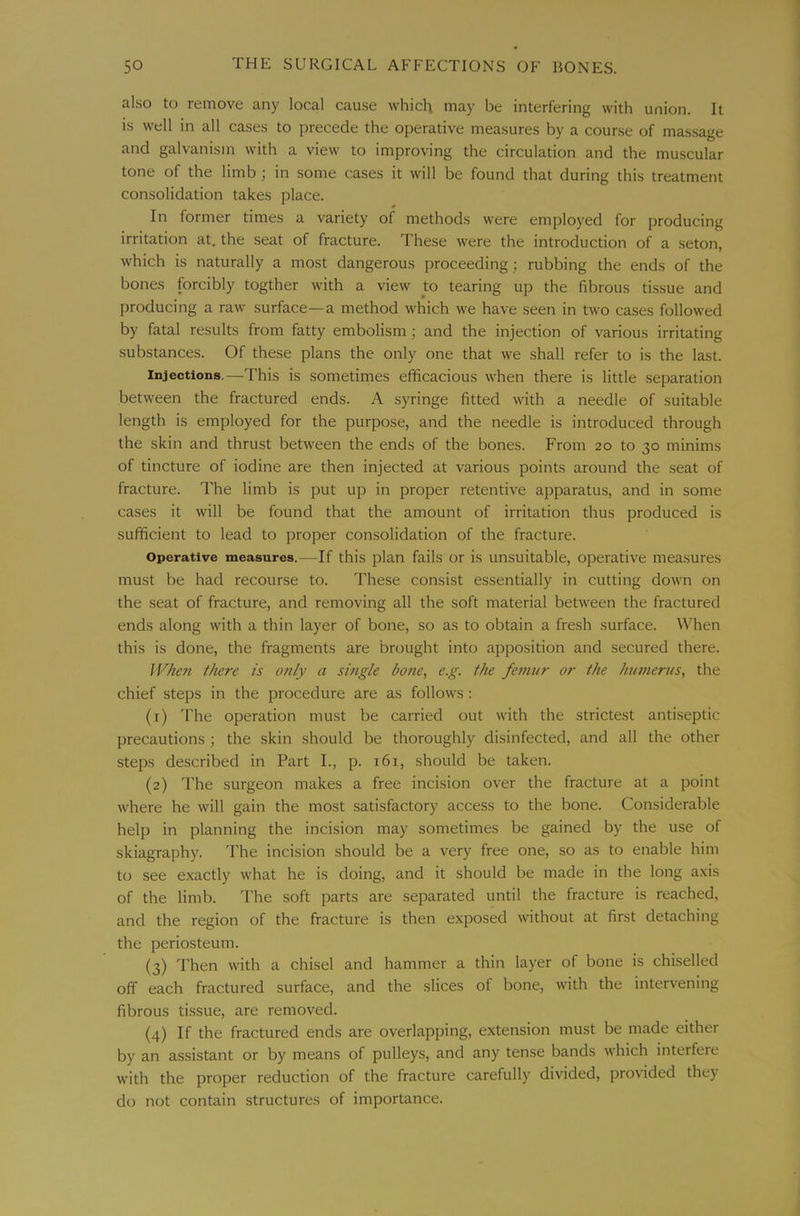 also to remove any local cause which may be interfering with union. It is well in all cases to precede the operative measures by a course of mas.sage and galvanism with a view to improving the circulation and the muscular tone of the limb; in some cases it will be found that during this treatment consolidation takes place. In former times a variety of methods were employed for producing irritation at. the seat of fracture. These were the introduction of a seton, which is naturally a most dangerous proceeding; rubbing the ends of the bones forcibly togther with a view to tearing up the fibrous tissue and producing a raw surface—a method which we have seen in two cases followed by fatal results from fatty embolism; and the injection of various irritating substances. Of these plans the only one that we shall refer to is the last. Injections,—This is sometimes efficacious when there is little separation between the fractured ends. A syringe fitted with a needle of suitable length is employed for the purpose, and the needle is introduced through the skin and thrust between the ends of the bones. From 20 to 30 minims of tincture of iodine are then injected at various points around the seat of fracture. The limb is put up in proper retentive apparatus, and in some cases it will be found that the amount of irritation thus produced is sufficient to lead to proper consolidation of the fracture. Operative measures.—If this plan fails or is unsuitable, operative measures must be had recourse to. These consist essentially in cutting down on the seat of fracture, and removing all the soft material between the fractured ends along with a thin layer of bone, so as to obtain a fresh surface. When this is done, the fragments are brought into apposition and secured there. IV/ieu there is only a single bone, e.g. the fe7mir or the humerus, the chief steps in the procedure are as follows: (1) 'I'he operation must be carried out with the strictest antiseptic precautions ; the skin should be thoroughly disinfected, and all the other steps described in Part I., p. 161, should be taken. (2) The surgeon makes a free incision over the fracture at a point where he will gain the most satisfactory access to the bone. Considerable help in planning the incision may sometimes be gained by the use of skiagraphy. The incision should be a very free one, so as to enable him to see exactly what he is doing, and it should be made in the long axis of the limb. The soft parts are separated until the fracture is reached, and the region of the fracture is then exposed without at first detaching the periosteum. (3) Then with a chisel and hammer a thin layer of bone is chiselled off each fractured surface, and the slices of bone, with the intervening fibrous tissue, are removed. (4) If the fractured ends are overlapping, extension must be made either by an assistant or by means of pulleys, and any tense bands which interfere with the proper reduction of the fracture carefully divided, provided they do not contain structures of importance.