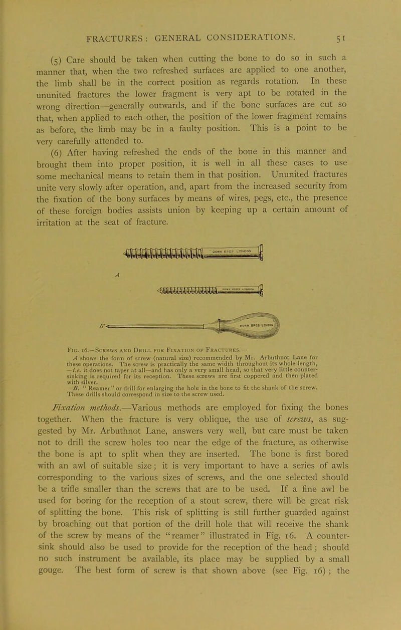 (5) Care should be taken when cutting the bone to do .so in such a manner that, when the two refreshed surfaces are applied to one another, the limb shall be in the cortect position as regards rotation. In these ununited fractures the lower fragment is very apt to be rotated in the wrong direction—generally outwards, and if the bone surfaces are cut so that, when applied to each other, the position of the lower fragment remains as before, the limb may be in a faulty position. This is a point to be very carefully attended to. (6) After having refreshed the ends of the bone in this manner and brought them into proper position, it is well in all these cases to use some mechanical means to retain them in that position. Ununited fractures unite very slowly after operation, and, apart from the increased security from the fixation of the bony surfaces by means of wires, pegs, etc., the presence of these foreign bodies assists union by keeping up a certain amount of irritation at the seat of fracture. OQ«N ertOS LCNOON A -- ^ Fig. 16.—Screws and Drill for Fixation of Fractures.— A shows the form of screw (natural size) recommended by Air. Arbuthnot Lane for these operations. The screw is practically the same width throughout its whole length, — i.e, it does not taper at all—and has only a very small head, so that very little counter- sinking is required for its reception. These screws are first coppered and then plated with silver. B. “ Reamer” or drill for enlarging the hole in the bone to fit the shank of the screw. These drills should correspond in size to the screw used. Fixation methods.—Various methods are employed for fixing the bones together. When the fracture is very oblique, the use of screws, as sug- gested by Mr. Arbuthnot Lane, answers very well, but care must be taken not to drill the screw holes too near the edge of the fracture, as otherwise the bone is apt to split when they are inserted. The bone is first bored with an awl of suitable size; it is very important to have a series of awls corresponding to the various sizes of screws, and the one selected should be a trifle smaller than the screws that are to be used. If a fine awl be used for boring for the reception of a stout screw, there will be great risk of splitting the bone. This risk of splitting is still further guarded against by broaching out that portion of the drill hole that will receive the shank of the screw by means of the “reamer” illustrated in Fig. 16. A counter- sink should also be used to provide for the reception of the head; should no such instrument be available, its place may be supplied by a small gouge. The best form of screw is that shown above (see Fig. 16); the