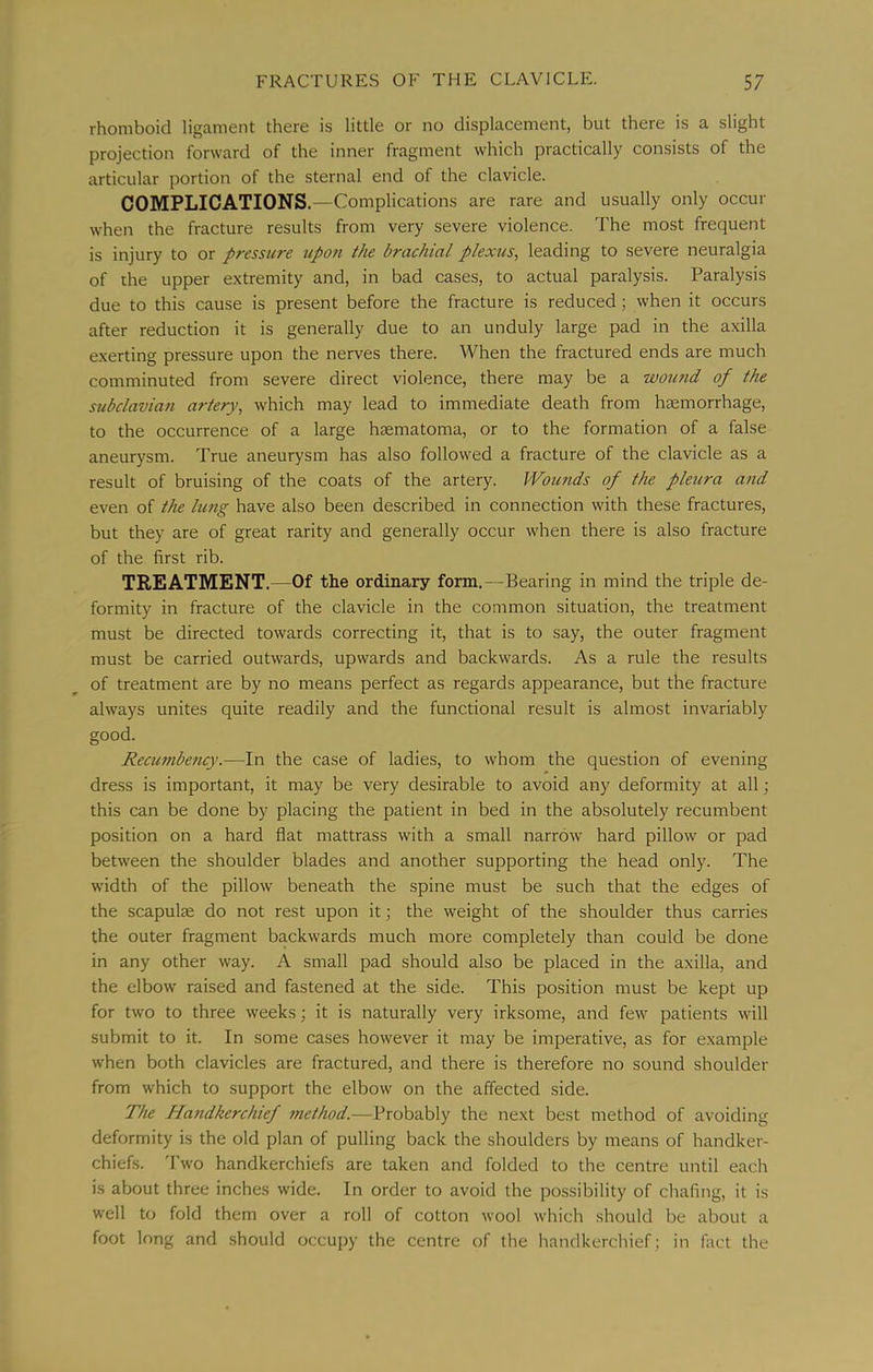 rhomboid ligament there is little or no displacement, but there is a slight projection forward of the inner fragment which practically consists of the articular portion of the sternal end of the clavicle. COMPLICATIONS.—Complications are rare and usually only occur when the fracture results from very severe violence. The most frequent is injury to or pressure tipoti the brachial plexus^ leading to severe neuralgia of the upper extremity and, in bad cases, to actual paralysis. Paralysis due to this cause is present before the fracture is reduced; when it occurs after reduction it is generally due to an unduly large pad in the axilla exerting pressure upon the nerves there. When the fractured ends are much comminuted from severe direct violence, there may be a wound of the subclavian artery, which may lead to immediate death from heemorrhage, to the occurrence of a large hsematoma, or to the formation of a false aneurysm. True aneurysm has also followed a fracture of the clavicle as a result of bruising of the coats of the artery. Wounds of the pleura and even of the lung have also been described in connection with these fractures, but they are of great rarity and generally occur when there is also fracture of the first rib. TREATMENT.—Of the ordinary form.—Bearing in mind the triple de- formity in fracture of the clavicle in the common situation, the treatment must be directed towards correcting it, that is to say, the outer fragment must be carried outwards, upwards and backwards. As a rule the results of treatment are by no means perfect as regards appearance, but the fracture always unites quite readily and the functional result is almost invariably good. Recumbency.—In the case of ladies, to whom the question of evening dress is important, it may be very desirable to avoid any deformity at all; this can be done by placing the patient in bed in the absolutely recumbent position on a hard flat mattrass with a small narrow hard pillow or pad between the shoulder blades and another supporting the head only. The width of the pillow beneath the spine must be such that the edges of the scapulae do not rest upon it; the weight of the shoulder thus carries the outer fragment backwards much more completely than could be done in any other way. A small pad should also be placed in the axilla, and the elbow raised and fastened at the side. This position must be kept up for two to three weeks; it is naturally very irksome, and few patients will submit to it. In some cases however it may be imperative, as for example when both clavicles are fractured, and there is therefore no sound shoulder from which to support the elbow on the affected side. The Handkerchief method.—Probably the next best method of avoiding defrjrmity is the old plan of pulling back the shoulders by means of handker- chiefs. Two handkerchiefs are taken and folded to the centre until each is about three inches wide. In order to avoid the possibility of chafing, it is well to fold them over a roll of cotton wool which should be about a foot long and .should occupy the centre of the handkerchief; in fact the