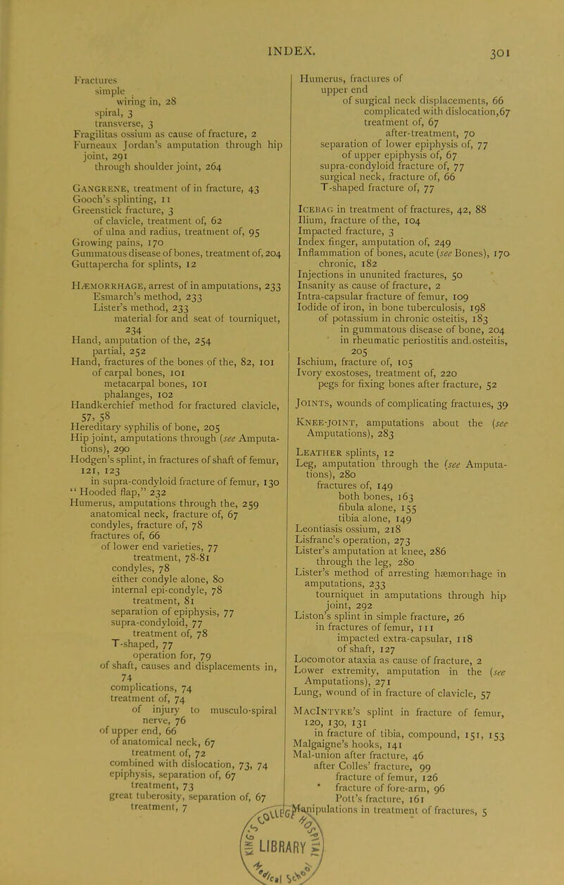 I'Yactures simple wiring in, 28 spiral, 3 transverse, 3 Fragilitas ossium as cause of fracture, 2 Furneaux Jordan’s amputation through joint, 291 through shoulder joint, 264 hip Gangrene, treatment of in fracture, 43 Gooch’s splinting, 11 Greenstick fracture, 3 of clavicle, treatment of, 62 of ulna and radius, treatment of, 95 Growing pains, 170 Gummatous disease of bones, treatment of, 204 Guttapercha for splints, 12 H.1!M0RRHAGE, arrest of in amputations, 233 Esmarch’s method, 233 Lister’s method, 233 material for and seat of tourniquet, 234. Hand, amputation of the, 254 partial, 252 Hand, fractures of the bones of the, 82, loi of carpal bones, 101 metacarpal bones, loi phalanges, 102 Handkerchief method for fractured clavicle, 57, 58 Hereditary syphilis of bone, 205 Hip joint, amputations through {see Amputa- tions), 290 Hodgen’s splint, in fractures of shaft of femur, 121, 123 in supra-condyloid fracture of femur, 130 “ Hooded flap,” 232 Humerus, amputations through the, 259 anatomical neck, fracture of, 67 condyles, fracture of, 78 fractures of, 66 of lower end varieties, 77 treatment, 78-81 condyles, 78 either condyle alone. So internal epi-condyle, 78 treatment, 81 separation of epiphysis, 77 supra-condyloid, 77 treatment of, 78 T-shaped, 77 operation for, 79 of shaft, causes and displacements in, 74 complications, 74 treatment of, 74 of injury- to musculo-spiral nerve, 76 of upper end, 66 of anatomical neck, 67 treatment of, 72 combined with dislocation, 73, 74 epiphysis, separation of, 67 treatment, 73 great tuberosity, separation of, 67 treatment, 7 7.S Humerus, fractures of upper end of surgical neck displacements, 66 complicated with dislocation,67 treatment of, 67 after-treatment, 70 separation of lower epiphysis of, 77 of upper epiphysis of, 67 supra-condyloid fracture of, 77 surgical neck, fracture of, 66 T-shaped fracture of, 77 IcEBAG in treatment of fractures, 42, 88 Ilium, fracture of the, 104 Impacted fracture, 3 Index finger, amputation of, 249 Inflammation of bones, acute Bones), 170 chronic, 182 Injections in ununited fractures, 50 Insanity as cause of fracture, 2 Intra-capsular fracture of femur, 109 Iodide of iron, in bone tuberculosis, 198 of potassium in chronic osteitis, 183 in gummatous disease of bone, 204 in rheumatic periostitis and.osteitis, 205 Ischium, fracture of, 105 Ivory exostoses, treatment of, 220 pegs for fixing bones after fracture, 52 Joints, wounds of complicating fractuies, 39 Knee-joint, amputations about the (see Amputations), 283 Leather splints, 12 Leg, amputation' through the (see Amputa- tions), 280 fractures of, 149 both bones, 163 fibula alone, 155 tibia alone, 149 Leontiasis ossium, 218 Lisfranc’s operation, 273 Lister’s amputation at knee, 286 through the leg, 280 Lister’s method of arresting hiemorihage in amputations, 233 tourniquet in amputations through hip joint, 292 Liston’s splint in simple fracture, 26 in fractures of femur, 111 impacted extra-capsular, 118 of shaft, 127 Locomotor ataxia as cause of fracture, 2 Lower extremity, amputation in the (see Amputations), 271 Lung, wound of in fracture of clavicle, 57 MacIntyre’s splint in fracture of femur, 120, 130, 131 in fracture of tibia, compound, 151, 153 Malgaigne’s hooks, 141 Mal-union after fracture, 46 after Colles’ fracture, 99 fracture of femur, 126 fracture of fore-arm, 96 Pott’s fracture, 161 lipulations in treatment of fractures, 5 g LIBRARY gi