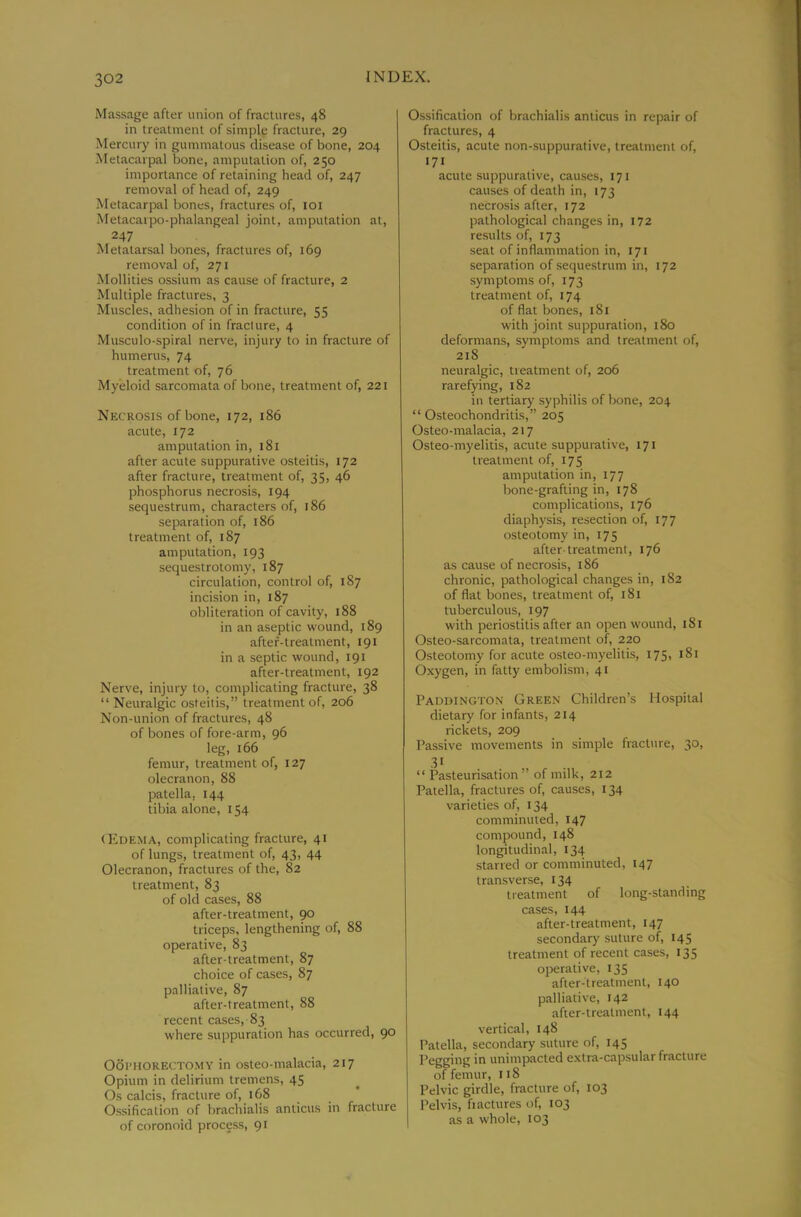 Massage after union of fractures, 48 in treatment of simple fracture, 29 Mercury in gummatous disease of bone, 204 Metacarpal bone, amputation of, 250 importance of retaining head of, 247 removal of head of, 249 Metacarpal bones, fractures of, loi Metacarpo-phalangeal joint, amputation at, 247 Metatarsal bones, fractures of, 169 removal of, 271 Mollities ossium as cause of fracture, 2 Multiple fractures, 3 Muscles, adhesion of in fracture, 55 condition of in fracture, 4 Musculo-spiral nerve, injury to in fracture of humerus, 74 treatment of, 76 Myeloid sarcomata of bone, treatment of, 221 Necrosis of bone, 172, 186 acute, 172 amputation in, 181 after acute suppurative osteitis, 172 after fracture, treatment of, 35, 46 phosphorus necrosis, 194 sequestrum, characters of, 186 separation of, 186 treatment of, 187 amputation, 193 sequestrotomy, 187 circulation, control of, 187 incision in, 187 obliteration of cavity, 188 in an aseptic wound, 189 after-treatment, 191 in a septic wound, 191 after-treatment, 192 Nerve, injury to, complicating fracture, 38 “ Neuralgic osteitis,” treatment of, 206 Non-union of fractures, 48 of bones of fore-arm, 96 leg, 166 femur, treatment of, 127 olecranon, 88 patella, 144 tibia alone, 154 (Edema, complicating fracture, 41 of lungs, treatment of, 43, 44 Olecranon, fractures of the, 82 treatment, 83 of old cases, 88 after-treatment, 90 triceps, lengthening of, 88 operative, 83 after-treatment, 87 choice of cases, 87 palliative, 87 after-treatment, 88 recent cases, 83 where suppuration has occurred, 90 Ooi’HORECTOMY in osteo-malacia, 217 Opium in delirium tremens, 45 Os calcis, fracture of, 168 Ossification of brachialis anticus in fracture of coronoid process, 91 Ossification of brachialis anticus in repair of fractures, 4 Osteitis, acute non-suppurative, treatment of, 171 acute suppurative, causes, 171 causes of death in, 173 necrosis after, 172 pathological changes in, 172 results of, 173 seat of inflammation in, 171 separation of sequestrum in, 172 symptoms of, 173 treatment of, 174 of flat bones, 181 with joint suppuration, 180 deformans, symptoms and treatment of, 218 neuralgic, treatment of, 206 rarefying, 182 in tertiary syphilis of bone, 204 “Osteochondritis,” 205 Osteo-malacia, 217 Osteo-myelitis, acute suppurative, 171 treatment of, 175 amputation in, 177 bone-grafting in, 178 complications, 176 diaphysis, resection of, 177 osteotomy in, 175 after-treatment, 176 as cause of necrosis, 186 chronic, pathological changes in, 182 of flat bones, treatment of, i8t tuberculous, 197 with periostitis after an open wound, 181 Osteo-sarcomata, treatment of, 220 Osteotomy for acute osteo-myelitis, 175, 181 Oxygen, in fatty embolism, 41 Paddington Green Children’s Hospital dietary for infants, 214 rickets, 209 Passive movements in simple fracture, 30, “ Pasteurisation ” of milk, 212 Patella, fractures of, causes, 134 varieties of, 134 comminuted, 147 compound, 148 longitudinal, 134 starred or comminuted, 147 transverse, 134 treatment of long-standing cases, 144 after-treatment, 147 secondary suture of, 145 treatment of recent cases, 135 operative, 135 after-treatment, 140 palliative, 142 after-treatment, 144 vertical, 148 Patella, secondary suture of, 145 Pegging in unimpacted extra-capsular fracture of femur, 118 Pelvic girdle, fracture of, 103 Pelvis, fractures of, 103 as a whole, 103