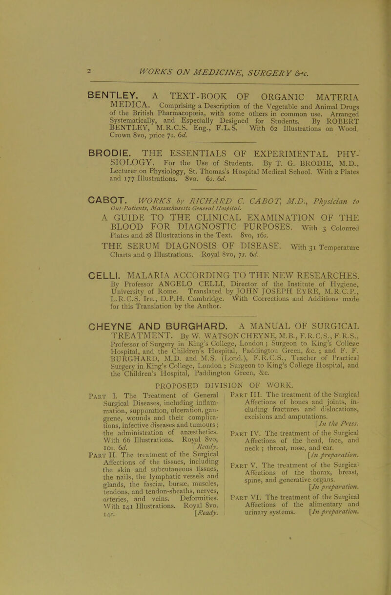 BENTLEY. A TEXT-BOOK OF ORGANIC MATERIA MEDICA. Comprising a Description of the Vegetable and Animal Drugs of the British Pharmacopoeia, with some others in common use. Arranged Systematically, and Especially Designed for Students. By ROBERT BENTLEY, M.R.C.S. Eng., F.L.S. With 62 Illustrations on Wood. Crown 8vo, price Js. 6d. BRODIE. THE ESSENTIALS OF EXPERIMENTAL PHY- SIOLOGY. For the Use of Students. By T. G. BRODIE, M.D., Lecturer on Physiology, St. Thomas’s Hospital Medical School. With 2 Plates and 177 Illustrations. 8vo. bj'. 6d. CABOT. WORKS by RICHARD C. CABOT, M.D., Physician to Out-Patients, Massachusetts General Hospital. A GUIDE TO THE CLINICAL EXAMINATION OF THE BLOOD FOR DIAGNOSTIC PURPOSES, with 3 Coloured Plates and 28 Illustrations in the Text. 8vo, i6s. THE SERUM DIAGNOSIS OF DISEASE. With 31 Temperature Charts and 9 Illustrations. Royal 8vo, ys. 6d. CELLI. MALARIA ACCORDING TO THE NEW RESEARCHES. By Professor ANGELO CELLI, Director of the Institute of Hygiene, University of Rome. Translated by JOHN JOSEPH EYRE, M.R.C.P., L.R.C.S. Ire., D.P.H. Cambridge. With Corrections and Additions made for this Translation by the Author. CHEYNE AND BURGHARD. A MANUAL OF SURGICAL TREATMENT. By W. WATSON CHEYNE, M.B., F.R.C..S., F.R.S., Professor of Surgery in King’s College, London; Surgeon to King’s College Hospital, and the Children’s Hospital, Paddington Green, &c. ; and P'. F. BURGHARD, M.D. and M.S. (Lond.), F.R.C.S., Teacher of Practical Surgery in King’s College, London ; Surgeon to King’s College Hospital, and the Children’s Hospital, Paddington Green, &c. PROPOSED DIVISION OF WORK. Part I. The Treatment of General Surgical Diseases, including inflam- mation, suppuration, ulceration, gan- grene, wounds and their complica- tions, infective diseases and tumours ; the administration of anEesthetics. With 66 Illustrations. Royal 8vo, lOJ. 6d. [Ready. Part II. The treatment of the Surgical Affections of the tissues, including the skin and subcutaneous tissues, the nails, the lymphatic vessels and glands, the fascia:, bursm, muscles, tendons, and tendon-sheaths, nerves, arteries, and veins. Deformities. XVith 141 Illustrations. Royal 8vo. 14^. [Ready. Part III. The treatment of the Surgical Affections of bones and joints, in- cluding fractures and dislocations, excisions and amputations. [//; the Press. Part IV. The treatment of the Surgical Affections of the head, face, and neck ; throat, nose, and ear. [/« preparation. Part V. The treatment of the Surgical Affections of the thorax, breast, spine, and generative organs. [In preparation. Part VI. The treatment of the Surgical Affections of the alimentary and urinary systems. [In preparation.