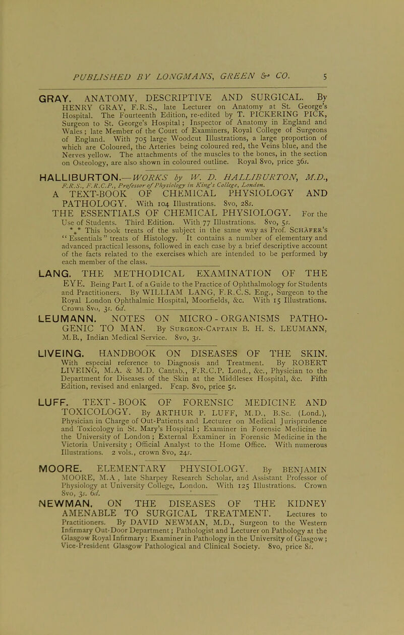 GRAY. ANATOMY, DESCRIPTIVE AND SURGICAL. By HENRY GRAY, F.R.S., late Lecturer on Anatomy at St. George’s Hospital. The Fourteenth Edition, re-edited by T. PICKERING PICK, Surgeon to St. George’s Hospital; Inspector of Anatomy in England and Wales; late Member of the Court of Examiners, Royal College of Surgeons of England. With 705 large Woodcut Illustrations, a large proportion of which are Coloured, the Arteries being coloured red, the Veins blue, and the Nerves yellow. The attachments of the muscles to the bones, in the section on Osteology, are also shown in coloured outline. Royal 8vo, price 36^. HALLIBURTON.—by D. HALLIBURTON, M.D., F.X.S., F.K.C.P., Professor of Physiology in King's College, London. A TEXT-BOOK OF CHEMICAL PHYSIOLOGY AND PATHOLOGY. With 104 Illustrations. 8vo, 28s. THE ESSENTIALS OF CHEMICAL PHYSIOLOGY. For the Use of Students. Third Edition. With 77 Illustrations. 8vo, 55. This book treats of the subject in the same way as Prof. Schafer’s “ Essentials ” treats of Histology. It contains a number of elementary and advanced practical lessons, followed in each case by a brief descriptive account of the facts related to the exercises which are intended to be performed by each member of the class. LANG. THE METHODICAL EXAMINATION OF THE EYE. Being Part I. of a Guide to the Practice of Ophthalmology for Students and Practitioners. By WILLIAM LANG, F.R.C.S. Eng., Surgeon to the Royal London Ophthalmic Hospital, Moorfields, &c. With 15 Illustrations. Crown 8vi), jr. 6d. LEUMANN. NOTES ON MICRO-ORGANISMS PATHO- GENIC TO MAN. By Surgeon-Captain B. H. S. LEUMANN, M. B., Indian Medical Service. 8vo, 35. LIVEING. HANDBOOK ON DISEASES OF THE SKIN. With especial reference to Diagnosis and Treatment. By ROBERT LIVEING, M.A. & M.D. Cantab., F.R.C.P. Lond., See., Physician to the Department for Diseases of the Skin at the Middlesex Hospital, &c. Fifth Edition, revised and enlarged. Fcap. 8vo, price Sr. LUFF. TEXT-BOOK OF FORENSIC MEDICINE AND TOXICOLOGY. By ARTHUR P. LUFF, M.D., B.Sc. (Lond.), Physician in Charge of Out-Patients and Lecturer on Medical Jurisprudence and Toxicology in St. Mary’s Hospital; Examiner in Forensic Medicine in the University of London; External Examiner in Forensic Medicine in the Victoria University ; Official Analyst to the Home Office. With numerous Illustrations. 2 vols., crown 8vo, 245. MOORE. ELEMENTARY PHYSIOLOGY. By BENJAMIN MOORE, M..\ , late Sharpey Research Scholar, and Assistant Professor of Physiology at University College, London. With 125 Illustrations. Crown 8vo, 3r. 6d. 1 NEWMAN. ON THE DISEASES OF THE KIDNEY AMENABLE TO SURGICAL TREATMENT. Lectures to Practitioners. By DAVID NEWMAN, M.D., Surgeon to the Western Infirmary Out-Door Department; Pathologist and Lecturer on Pathology at the Glasgow Royal Infirmary; Examiner in Pathology in the University of Glasgow; Vice-President Glasgow Pathological and Clinical Society. 8vo, price 8r.