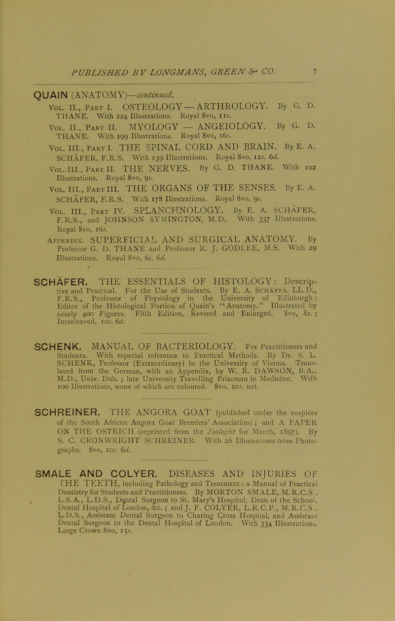 QUAIN (ANATOMY) —continued. VoL. II., Part I. OSTEOLOGY — ARTHROLOGY. ByG. D. THANE. With 224 Illustrations. Royal 8vo, iu. VoL. II., Part II. MYOLOGY — ANGEIOLOGY. By G. D. THANE. With 199 Illustrations. Royal 8vo, i6r. VoL. III., PartI. the spinal cord AND BRAIN. By E. A. SCHAFER, F.R.S. With 139 Illustrations. Royal 8vo, I2J. 6d. VoL. HI., PartII. the nerves. By G. D. THANE. With 102 Illustrations. Royal 8vo, 9^. VoL. HI., Part III. THE ORGANS OF THE SENSES. By E. A. SCHAFER, F.R.S. With 178 Illustrations. Royal 8vo, 9s. VoL. HI., Part IV. SPLANCHNOLOGY. By E. A. SCHAFER, F.R.S., and JOHNSON 3Y.MINGTON, M.D. With 337 Illustration.s. Royal 8VO, i6s. APPENDI.X. SUPERFICIAL AND SURGICAL ANATOMY. By Professor G. D. THANE and Professor R. J. GODLEE, M.S. With 29 Illustrations. Royal 8vo, 6s. 6d. SCHAFER. THE ESSENTIALS OF HISTOLOGY: Descrip- tive and Practical. For the Use of Students. By E. A. Schafkr. LL.D., F.R.S., Professor of Physiology in the University of Edinburgh; Editor of the Histological Portion of Quain’s “Anatomy.” Illustrated by nearly 400 Figures. Fifth Edition, Revised and Enlarged. Svo, 8i. ; Interleaved, lOi. 6d. SCHENK. MANUAL OF BACTERIOLOGY. For Practitioners and Students. With especial reference to Practical Methods. By Dr. S. L. SCHENK, Professor (Extraordinary) in the University of Vienna. Trans- lated from the German, with an Appendix, by W. R. DAWSON, B.A., M.D., Univ. Dub. ; late University Travelling Prizeman in Medicine. With too Illustrations, some of which are coloured. 8vo, lO.r. net. SCHREINER. THE ANGORA GOAl' (published under the auspices of the South African Angora Goat Breeders’ Association) ; and A PAPER ON THE OSTRICH (reprinted from the Zoologist for March, 1897). By S. C. CRONWRIGHT SCHREINER. With 26 Illustiations from Photo- graphs. 8vo, lo^. 6d. SMALE AND COLYER. DISEASES AND INJURIES OF THE TEETH, including Pathology and Treatment: a Manual of Practical Dentistry for Students and Practitioners. By MORTON SMALE, M. R.C.S., L.S.A., L.D..S., D^tal Surgeon to St. Mary’s Hospital, Dean of the School, Dental Hospital of London, &c. ; and J. F. COLYER, L.R.C. P., M.R.C.S., L. 1J..S., Assistant Dental Surgeon to Charing Cross Hospital, and Assistant Dental Surgeon to the Dental Hospital of London. With 334 Illustrations. Large Crown 8vo, i <;r.